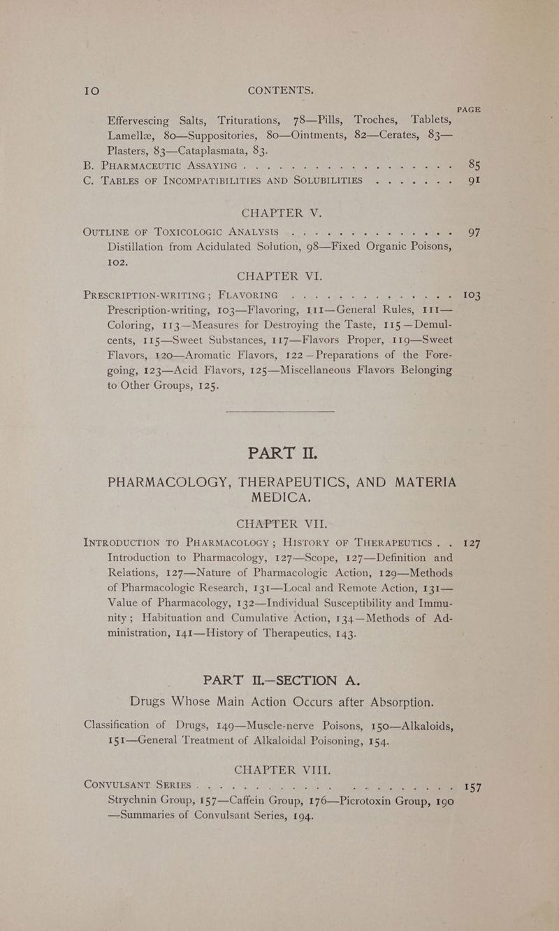 Effervescing Salts, Triturations, 78—Pills, Troches, Tablets, Lamelle, 80—Suppositories, 80—Ointments, 82—Cerates, 83— Plasters, 83—Cataplasmata, 83. B. PHARMACEUTIC ASSAYING . : C. TABLES OF INCOMPATIBILITIES AND Sorat CHAPTER V, OUTLINE OF TOXICOLOGIC ANALYSIS .. . od + Nae Distillation from Acidulated Solution, 98—Fixed Giants Poisons, 102. CHAPTER VI. PRESCRIPTION- WRITING 5 FLAVORING , ©: | cot hanes Prescription-writing, 103—Flavoring, rie Geant! Runes I1I— Coloring, 113—Measures for Destroying the Taste, 115 —Demul- cents, 115—Sweet Substances, 117—-Flavors Proper, 119—Sweet Flavors, 120—Aromatic Flavors, 122 —Preparations of the Fore- going, 123—Acid Flavors, 125—Miscellaneous Flavors Belonging to Other Groups, 125. PART II. PHARMACOLOGY, THERAPEUTICS, AND MATERIA MEDICA. CHAPTER VII. INTRODUCTION TO PHARMACOLOGY ; HISTORY OF THERAPEUTICS . Introduction to Pharmacology, 127—Scope, 127—Definition and Relations, 127—-Nature of Pharmacologic Action, 129—Methods of Pharmacologic Research, 131—Local and Remote Action, 131— Value of Pharmacology, 132—Individual Susceptibility and Immu- nity; Habituation and Cumulative Action, 134—Methods of Ad- ministration, 141—History of Therapeutics, 143. PART II—SECTION A. Drugs Whose Main Action Occurs after Absorption. Classification of Drugs, 149—Muscle-nerve Poisons, 150—Alkaloids, 151—General Treatment of Alkaloidal Poisoning, 154. CHAPTER. VII, CONVULSANT SERIES . Strychnin Group, (57 —-Caffein Groues RARE 8 Grane 190 —Summaries of Convulsant Series, 194. PAGE 85 gI 97 103 127 157