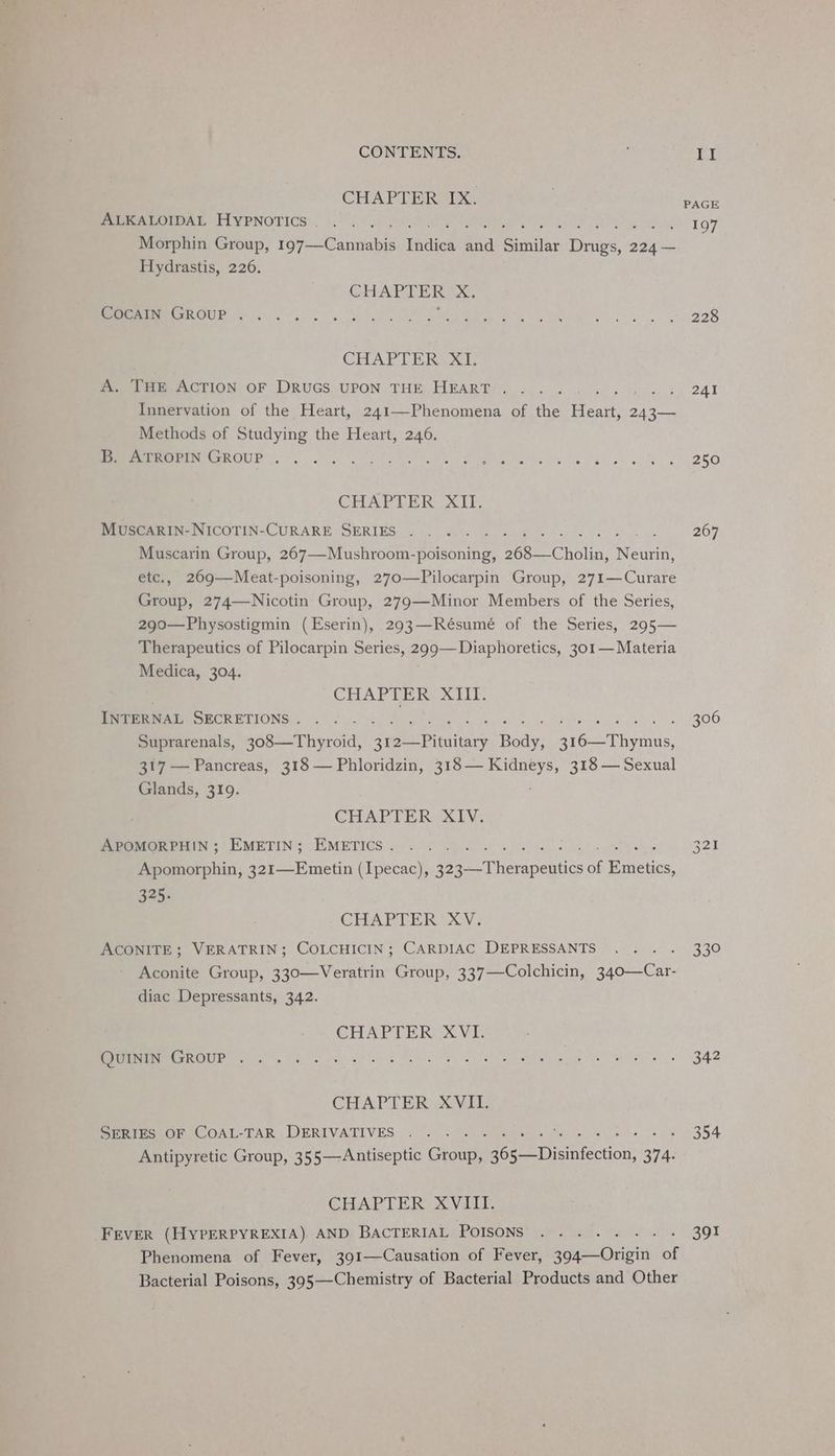 CHAPTER IX. ALKALOIDAL HYPNOTICS . f : Morphin Group, Poppe lotta tinal aad a Similar nes 3 224 — Hydrastis, 226. CHAPTER) X. COCAIN GROUP . . CHAT UE aoe A. THE ACTION OF DRUGS UPON THE HEART . ; Innervation of the Heart, 241—-Phenomena of the ee 243— Methods of Studying the Heart, 246. Mer eCOUP se, RN I he oe woes CHAPTER XII. Muscarin-NICoTIN-CURARE SERIES . Muscarin Group, 267—-Mushroom-poisoning, oes “Cholin, eee etc., 269—Meat-poisoning, 270—Pilocarpin Group, 271—Curare Group, 274—WNicotin Group, 279—Minor Members of the Series, 290—Physostigmin (Eserin), 293—Résumé of the Series, 295— Therapeutics of Pilocarpin Series, 299—Diaphoretics, 301— Materia Medica, 304. CHAPTER XIII. INTERNAL SECRETIONS . Suprarenals, poseeThyreidl mee Price hee: Bee iyerns: 317 — Pancreas, 318 — Phloridzin, 318— Kidneys, 318 — Sexual Glands, 319. CHAPTER XIV. APOMORPHIN ; EMETIN; EMETICS . = Fag ond, Bear ee Dot 4 See Apomorphin, 321—Emetin (Ipecac), 323—-Therapeutics of Emetics, 325, CHAPTER XV. ACONITE ; VERATRIN; COLCHICIN; CARDIAC DEPRESSANTS Aconite Group, 330—Veratrin Group, 337—Colchicin, fore stan diac Depressants, 342. CHAPTER XVI. QUININ GROUP . CHAPTER XVIL. SERIES OF COAL-TAR DERIVATIVES . Antipyretic Group, 355—Antiseptic Ghoune Beet Diatttcction. ave CHAPTER: XV1iII. FEVER (HyYPERPYREXIA). AND BACTERIAL POISONS utes Phenomena of Fever, 391—Causation of Fever, 394—Origin of Bacterial Poisons, 395—-Chemistry of Bacterial Products and Other PAGE 197 228 241 250 267 306 339 342 354 391