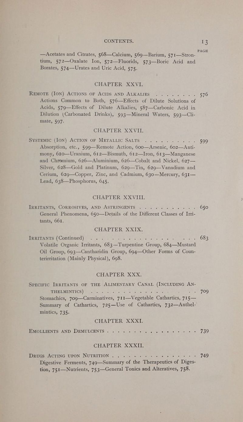 —Acetates and Citrates, 568—Calcium, 569—Barium, 571—Stron- tium, 572—Oxalate Ion, 572—Fluorids, 573—Boric Acid and Borates, 574—Urates and Uric Acid, 575. CHAPTER XXVI. REMOTE (ION) ACTIONS OF ACIDS AND ALKALIES ; Actions Common to Both, 576—Effects of Dilute Bolinicns: of Acids, 579—Effects of Dilute Alkalies, 587—-Carbonic Acid in Dilution (Carbonated Drinks), 593—Mineral Waters, 593—Cli- mate, 597. CHAPTER 28x Vit mvermmrc (ION) ACTION oF METALLIC SALTS ....... Absorption, etc., 599—Remote Action, 600—Arsenic, oot a mony, 610—Uranium, 612—Bismuth, 612—Iron, 613—Manganese and Chromium, 626—Aluminium, 626—Cobalt and Nickel, 627— Silver, 628—Gold and Platinum, 629—Tin, 629—Vanadium and Cerium, 629—Copper, Zinc, and Cadmium, 630—Mercury, 631— Lead, 638—Phosphorus, 645. CHAPTER XXVIII. Peeinenis, CORROSIVES, AND: ASTRINGENTS «3. 4 66 ek es es General Phenomena, 650—Details of the Different Chee of Irri- tants, 661. CHAPTER XXIX. ewes Continued) 2.05. ow Gs Volatile Organic frais! 685 eT arbentine pe Core Mitard Oil Group, 693—Cantharidin Group, 694—Other Forms of Coun- terirritation (Mainly Physical), 698. CHAPTER XXX. SPECIFIC IRRITANTS OF THE ALIMENTARY CANAL (INCLUDING AN- THELMINTICS) 4 Stomachics, 709—Carminatives, Preeveable Gaiharrics, 71 Cae Summary of Cathartics, 725—Use of Cathartics, 732—Anthel- mintics, 735. CHAPTER XXXI. PIMOCLIONTS AND DEMULCENTS . «2 i. 5s So AG 5 Ceebe OAR Say rear CHAPTER XXXII. Drucs ACTING UPON NUTRITION . ..... - Digestive Ferments, 749—Summary of the Teenie a Dee tion, 751—Nutrients, 753—General Tonics and Alteratives, 758. 13 PAGE 576 599 650 683 7°29 730 749