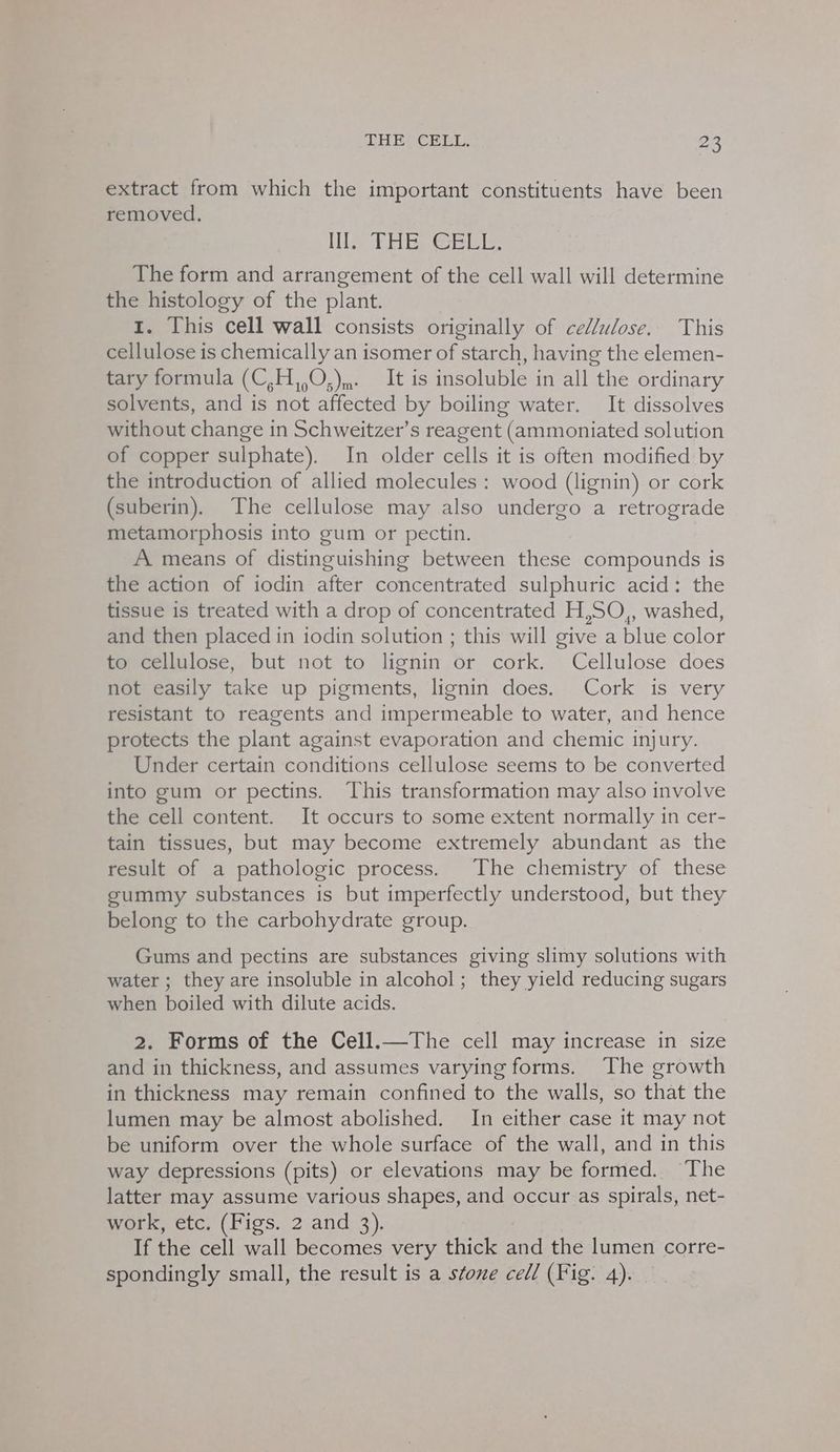 extract from which the important constituents have been removed. Leribe Gaels te The form and arrangement of the cell wall will determine the histology of the plant. 1. This cell wall consists originally of cellulose. This cellulose is chemically an isomer of starch, having the elemen- tary formula (C,H,,O,),,. It is insoluble in all the ordinary solvents, and is not affected by boiling water. It dissolves without change in Schweitzer’s reagent (ammoniated solution of copper sulphate). In older cells it is often modified by the introduction of allied molecules : wood (lignin) or cork (suberin). The cellulose may also undergo a retrograde metamorphosis into gum or pectin. A means of distinguishing between these compounds is the action of iodin after concentrated sulphuric acid: the tissue is treated with a drop of concentrated H,SO,, washed, and then placed in iodin solution ; this will give a blue color to cellulose, but not to lignin or cork. Cellulose does not easily take up pigments, lignin does. Cork is very resistant to reagents and impermeable to water, and hence protects the plant against evaporation and chemic injury. Under certain conditions cellulose seems to be converted into gum or pectins. This transformation may also involve the cell content. It occurs to some extent normally in cer- tain tissues, but may become extremely abundant as the result of a pathologic process. The chemistry of these gummy substances is but imperfectly understood, but they belong to the carbohydrate group. Gums and pectins are substances giving slimy solutions with water ; they are insoluble in alcohol; they yield reducing sugars when boiled with dilute acids. 2. Forms of the Cell.—The cell may increase in size and in thickness, and assumes varying forms. The growth in thickness may remain confined to the walls, so that the lumen may be almost abolished. In either case it may not be uniform over the whole surface of the wall, and in this way depressions (pits) or elevations may be formed. The latter may assume various shapes, and occur as spirals, net- work, etc. (Figs. 2 and 3). If the cell wall becomes very thick sits the lumen corre- spondingly small, the result is a stove cell (Fig. 4).