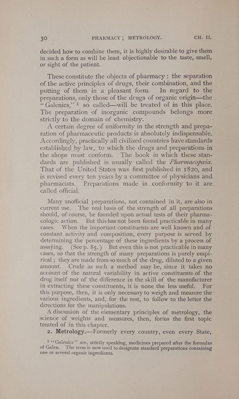 decided how to combine them, it is highly desirable to give them in such a form as will be least objectionable to the taste, smell, or sight of the patient. These constitute the objects of pharmacy : the separation of the active principles of drugs, their combination, and the putting of them in a pleasant form. In regard to the preparations, only those of the drugs of organic origin—the | ‘“‘Galenics,’’ 1 so called—will be treated of in this place. The preparation of inorganic compounds belongs more strictly to the domain of chemistry. A certain degree of uniformity in the strength and prepa- ration of pharmaceutic products is absolutely indispensable. Accordingly, practically all civilized countries have standards established by law, to which the drugs and preparations in the shops must conform. The book in which these stan- dards are published is usually called the Pharmacopezta. That of the United States was first published in 1820, and is revised every ten years by a committee of physicians and pharmacists. Preparations made in conformity to it are called official. Many unofficial preparations, not contained in it, are also in current use. ‘The real basis of the strength of all preparations should, of course, be founded upon actual tests of their pharma- cologic action. But thishasnot been found practicable in many cases. When the important constituents are well known and of constant activity and composition, every purpose is served by determining the percentage of these ingredients by a process of assaying. (Seep. 85.) But even this is not practicable in many cases, so that the strength of many preparations is purely empi- rical ; they are made from so much of the drug, diluted to a given amount. Crude as such a method may be, since it takes no account of the natural variability in active constituents of the. drug itself nor of the difference in the skill of the manufacturer in extracting these constituents, it is none the less useful. For this purpose, then, it is only necessary to weigh and measure the various ingredients, and, for the rest, to follow to the letter the directions for the manipulations. A discussion of the elementary principles of metrology, the science of weights and measures, then, forms the first topic treated of in this chapter. 2. Metrology.—Formerly every country, even every State, * **Galenics’’ are, strictly speaking, medicines prepared after the formulas of Galen. The term is now used to designate standard preparations containing one or several organic ingredients.