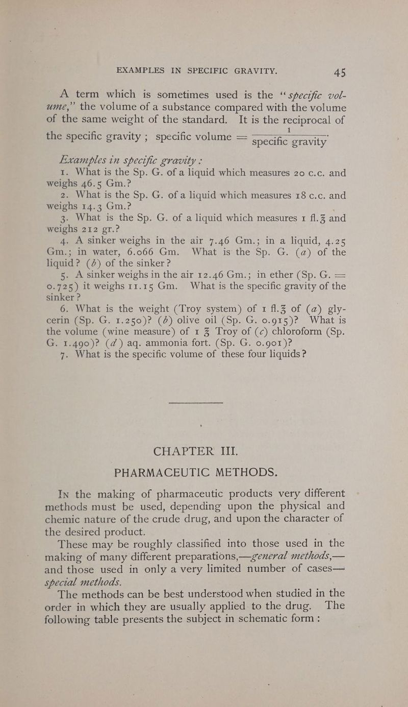 A term which is sometimes used is the “ specific vol- ume,” the volume of a substance compared with the volume of the same weight of the standard. It is the oes of the specific gravity ; specific volume = weer oravity Lixamples in specific gravity : 1. What is the Sp. G. of a liquid which measures 20 c.c. and weighs 46.5 Gm.? 2. What is the Sp. G. of a liquid which measures 18 c.c. and weighs 14.3 Gm.? 3. What is the Sp. G. of a liquid which measures 1 f1.3 and weighs 212 gr.? 4. A sinker weighs in the air 7.46 Gm.; in a liquid, 4.25 Gm.; in water, 6.066 Gm. What is the Sp. G. (a) of the liquid? (2) of the sinker ? 5. A sinker weighs in the air 12.46 Gm.; in ether (Sp. G. = 0.725) it weighs 11.15 Gm. What is the specific gravity of the sinker ? 6. What is the weight (Troy system) of 1 f1.3 of (@) gly- GCenmeiop. G. 1.250)? (2) olive oil (Sp. G. 0.915)? ‘What is the volume (wine measure) of 1 3 Troy of (c) chloroform (Sp. G. 1.490)? (d@) aq. ammonia fort. (Sp. G. o.gor)? 7. What is the specific volume of these four liquids ? Sal et ol Lae So 2 PHARMACEUTIC METHODS. In the making of pharmaceutic products very different methods must be used, depending upon the physical and chemic nature of the crude drug, and upon the character of the desired product. These may be roughly classified into those used in the making of many different preparations,—general methods,— and those used in only a very limited number of cases— special methods. The methods can be best understood when studied in the order in which they are usually applied to the drug. The following table presents the subject in schematic form :