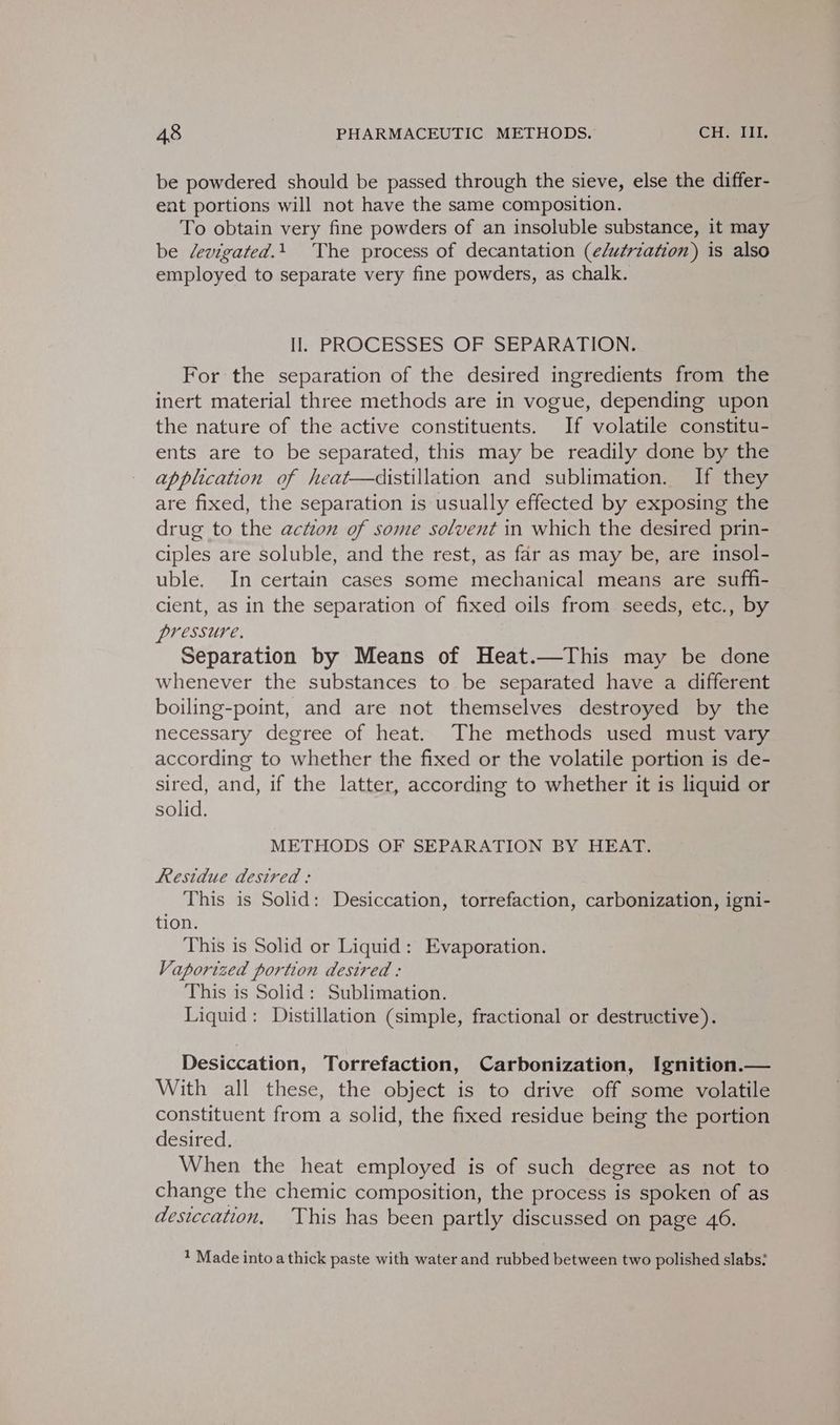 be powdered should be passed through the sieve, else the differ- ent portions will not have the same composition. To obtain very fine powders of an insoluble substance, it may be devigated.1 The process of decantation (e/u¢riation) is also employed to separate very fine powders, as chalk. Il. PROCESSES OF SEPARATION. For the separation of the desired ingredients from the inert material three methods are in vogue, depending upon the nature of the active constituents. If volatile constitu- ents are to be separated, this may be readily done by the application of heat—distillation and sublimation. If they are fixed, the separation is usually effected by exposing the drug to the action of some solvent in which the desired prin- ciples are soluble, and the rest, as far as may be, are insol- uble. In certain cases some mechanical means are suffi- cient, as in the separation of fixed oils from seeds, etc., by pressure. Separation by Means of Heat.—This may be done whenever the substances to be separated have a different boiling-point, and are not themselves destroyed by the necessary degree of heat. The methods used must vary according to whether the fixed or the volatile portion is de- sired, and, if the latter, according to whether it is liquid or solid. METHODS OF SEPARATION BY HEAT. Residue desired : This is Solid: Desiccation, torrefaction, carbonization, igni- tion. This is Solid or Liquid: Evaporation. Vaporized portion desired : This is Solid: Sublimation. Liquid: Distillation (simple, fractional or destructive). Desiccation, Torrefaction, Carbonization, Ignition.— With all these, the object is to drive off some volatile constituent from a solid, the fixed residue being the portion desired. When the heat employed is of such degree as not to change the chemic composition, the process is spoken of as desiccation, ‘This has been partly discussed on page 46. ? Made into a thick paste with water and rubbed between two polished slabs: