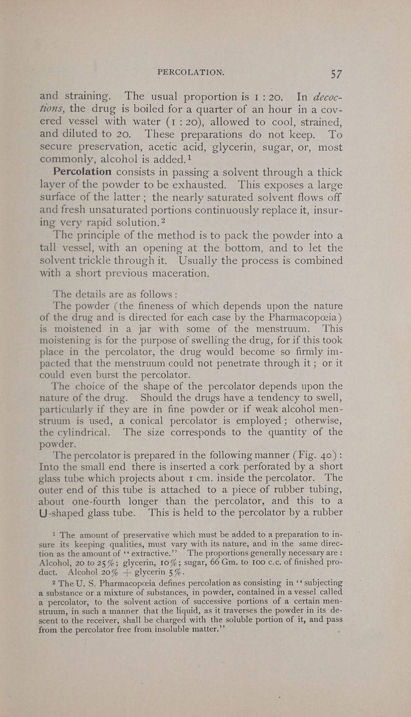 and straining. The usual proportion is 1:20. In decoc- tions, the drug is boiled for a quarter of an hour in a cov- ered vessel with water (1:20), allowed to cool, strained, and diluted to 20. These preparations do not keep. To secure preservation, acetic acid, glycerin, sugar, or, most commonly, alcohol is added.1 Percolation consists in passing a solvent through a thick layer of the powder to be exhausted. This exposes a large surface of the latter; the nearly saturated solvent flows off and fresh unsaturated portions continuously replace it, insur- ing very rapid solution. ? The principle of the method is to pack the powder into a tall vessel, with an opening at the bottom, and to let the solvent trickle through it. Usually the process is combined with a short previous maceration. The details are as follows : The powder (the fineness of which depends upon the nature of the drug and is directed for each case by the Pharmacopceia) is moistened in a jar with some of the menstruum. ‘This moistening is for the purpose of swelling the drug, for if this took place in the percolator, the drug would become so firmly im- pacted that the menstruum could not penetrate through it; or it could even burst the percolator. The choice of the shape of the percolator depends upon the nature of the drug. Should the drugs have a tendency to swell, particularly if they are in fine powder or if weak alcohol men- struum is used, a conical percolator is employed; otherwise, the cylindrical. The size corresponds to the quantity of the powder. The percolator is prepared in the following manner (Fig. 40): Into the small end there is inserted a cork perforated by a short glass tube which projects about 1 cm. inside the percolator. The outer end of this tube is attached to a piece of rubber tubing, about one-fourth longer than the percolator, and this to a U-shaped glass tube. This is held to the percolator by a rubber 1 The amount of preservative which must be added to a preparation to in- sure its keeping qualities, must vary with its nature, and in the same direc- tion as the amount of ‘‘ extractive.’’ The proportions generally necessary are : Alcohol, 20 to 25%; glycerin, 10%; sugar, 66 Gm. to 100 c.c. of finished pro- duct. Alcohol 20% + glycerin 5%. 2 The U. S. Pharmacopceia defines percolation as consisting in ‘‘ subjecting a substance or a mixture of substances, in powder, contained in a vessel called ‘a percolator, to the solvent action of successive portions of a certain men- struum, in such a manner that the liquid, as it traverses the powder in its de- scent to the receiver, shall be charged with the soluble portion of it, and pass from the percolator free from insoluble matter.”’