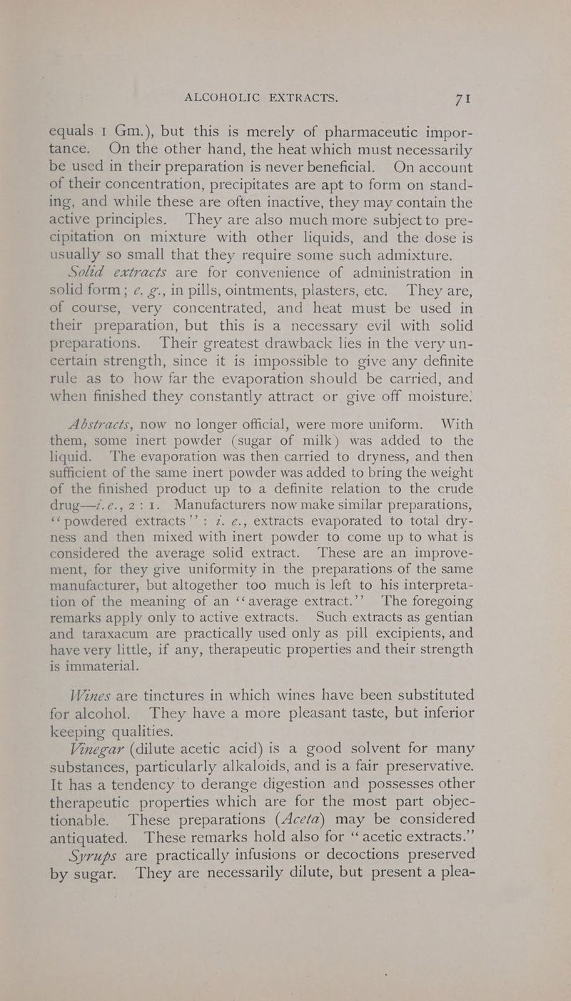 equals 1 Gm.), but this is merely of pharmaceutic impor- tance. On the other hand, the heat which must necessarily be used in their preparation is never beneficial. On account of their concentration, precipitates are apt to form on stand- ing, and while these are often inactive, they may contain the active principles. They are also much more subject to pre- cipitation on mixture with other liquids, and the dose is usually so small that they require some such admixture. Solid extracts are for convenience of administration in solid form; e. g., in pills, ointments, plasters, etc. They are, of course, very concentrated, and heat must be used in their preparation, but this is a necessary evil with solid preparations. Their greatest drawback lies in the very un- certain strength, since it is impossible to give any definite rule as to how far the evaporation should be carried, and when finished they constantly attract or give off moisture: Abstracts, now no longer official, were more uniform. With them, some inert powder (sugar of milk) was added to the liquid. The evaporation was then carried to dryness, and then sufficient of the same inert powder was added to bring the weight of the finished product up to a definite relation to the crude drug—7.e., 2:1. Manufacturers now make similar preparations, ‘‘ powdered extracts’’: z. ¢., extracts evaporated to total dry- ness and then mixed with inert powder to come up to what is considered the average solid extract. ‘These are an improve- ment, for they give uniformity in the preparations. of the same manufacturer, but altogether too much is left to his interpreta- tion of the meaning of an ‘‘average extract.’’ The foregoing remarks apply only to active extracts. Such extracts as gentian and taraxacum are practically used only as pill excipients, and have very little, if any, therapeutic properties and their strength is immaterial. Wines are tinctures in which wines have been substituted for alcohol. They have a more pleasant taste, but inferior keeping qualities. Vinegar (dilute acetic acid) is a good solvent for many substances, particularly alkaloids, and is a fair preservative. It has a tendency to derange digestion and possesses other therapeutic properties which are for the most part objec- tionable. These preparations (Acefa) may be considered antiquated. These remarks hold also for “acetic extracts.” Syrups are practically infusions or decoctions preserved by sugar. They are necessarily dilute, but present a plea-