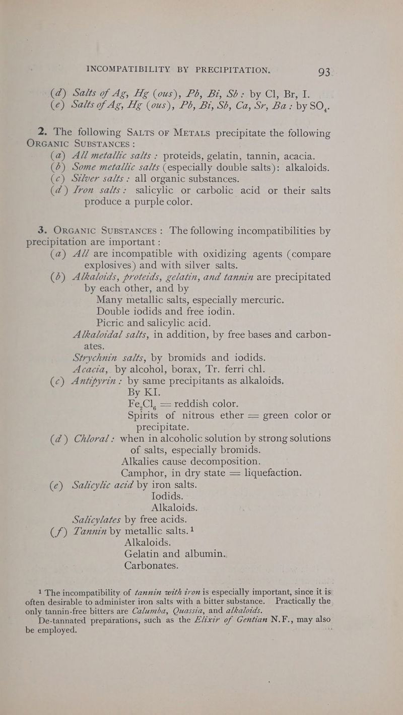 (d) Salts of Ag, Hg (ous), Pb, Bi, Sb: by Cl, Br, I. (¢) Salts of Ag, Hg (ous), Pb, Bi, Sb, Ca, Sr, Ba : by SO,. 2. The following Satts or Merats precipitate the following ORGANIC SUBSTANCES : (a) All metalic salts : proteids, gelatin, tannin, acacia. (6) Some metallic salts (especially double salts): alkaloids. (c) Szlver salts : all organic substances. (@) Lron salts: salicylic or carbolic acid or their salts produce a purple color. 3. ORGANIC SuBSTANCES: The following incompatibilities by precipitation are important : (a) Ad are incompatible with oxidizing agents (compare explosives) and with silver salts. (6) Alkaloids, protetds, gelatin, and tannin are precipitated by each other, and by Many metallic salts, especially mercuric. Double iodids and free iodin. Picric and salicylic acid. Alkaloidal salts, in addition, by free bases and carbon- ates. Strychnin salts, by bromids and iodids. Acacia, by alcohol, borax, Tr. ferri chl. (c) Antpyrin: by same precipitants as alkaloids. By KI. 7 Fe,Cl, == reddish color. Spirits of nitrous ether = green color or precipitate. (2) Chloral: when in alcoholic solution by strong solutions of salts, especially bromids. Alkalies cause decomposition. Camphor, in dry state = liquefaction. (e) Salicylic acid by iron salts. Iodids. Alkaloids. Salicylates by free acids. (f) Zannin by metallic salts. 4 Alkaloids. Gelatin and albumin. Carbonates. 1 The incompatibility of ¢annin with tron is especially important, since it is) often desirable to administer iron salts with a bitter substance. Practically the, only tannin-free bitters are Ca/umba, Quassia, and alkaloids. De-tannated preparations, such as the Elixir of Gentian N.F., may also be employed. . 7