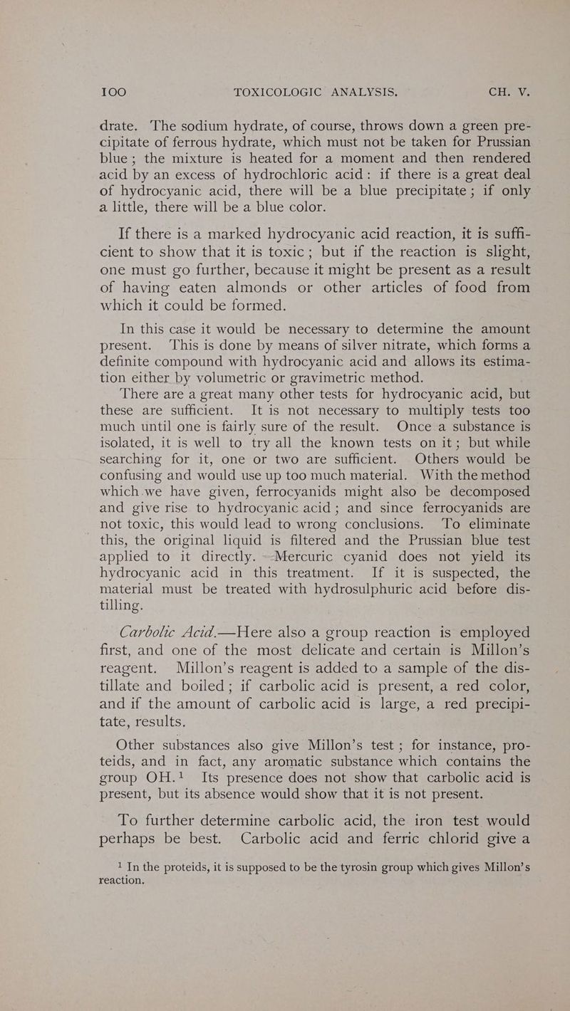drate. The sodium hydrate, of course, throws down a green pre- cipitate of ferrous hydrate, which must not be taken for Prussian blue ; the mixture is heated for a moment and then rendered acid by an excess of hydrochloric acid: if there is a great deal of hydrocyanic acid, there will be a blue precipitate ; if only a little, there will be a blue color. If there is a marked hydrocyanic acid reaction, it is suffi- cient to show that it is toxic; but if the reaction is slight, one must go further, because it might be present as a result of having eaten almonds or other articles of food from which it could be formed. In this case it would be necessary to determine the amount present. This is done by means of silver nitrate, which forms a definite compound with hydrocyanic acid and allows its estima- tion either by volumetric or gravimetric method. There are a great many other tests for hydrocyanic acid, but these are sufficient. It is not necessary to multiply tests too much until one is fairly sure of the result. Once a substance is isolated, it is well to try all the known tests on it; but while searching for it, one or two are sufficient. Others would be confusing and would use up too much material. With the method which.we have given, ferrocyanids might also be decomposed and give rise to hydrocyanic acid; and since ferrocyanids are not toxic, this would lead to wrong conclusions. To eliminate this, the original liquid is filtered and the Prussian blue test applied to it directly. ~-Mercuric cyanid does not yield its hydrocyanic acid in this treatment. If it is suspected, the material must be treated with hydrosulphuric acid before dis- tilling. Carbolic Acid.—Here also a group reaction is employed first, and one of the most delicate and certain is Millon’s reagent. Millon’s reagent is added to a sample of the dis- tillate and boiled; if carbolic acid is present, a red color, and if the amount of carbolic acid is large, a red precipi- tate, results. Other substances also give Millon’s test ; for instance, pro- teids, and in fact, any aromatic substance which contains the group OH.! Its presence does not show that carbolic acid is present, but its absence would show that it is not present. To further determine carbolic acid, the iron test would perhaps be best. Carbolic acid and ferric chlorid give a 1 In the proteids, it is supposed to be the tyrosin group which gives Millon’s reaction.