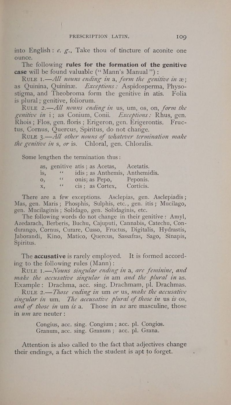 into English: e. g., Take thou of tincture of aconite one ounce. The following rules for the formation of the genitive case will be found valuable (‘‘ Mann’s Manual”’) : Rue 1.—AUM/ nouns ending in a, form the genitive in x; as Quinina, Quinine. Lxceptions: Aspidosperma, Physo- stigma, and Theobroma form the genitive in atis. Folia is plural; genitive, foliorum. RuLE 2.—A/ nouns ending in us, um, os, on, form the genitive in 1; as Conium, Con. Lxrceptions: Rhus, gen. Rhois ; Flos, gen. floris ; Erigeron, gen. Erigerontis. Fruc- tus, Cornus, Quercus, Spiritus, do not change. RuLE 3.—A// other nouns of whatever termination make the genitive in s, or is. Chloral, gen. Chloralis. Some lengthen the termination thus: as, genitive atis ; as Acetas, Acetatis. ; 66 is, idis ; as Anthemis, Anthemidis. O, ue onis; as Pepo, Peponis. X, a Cisssds Cortex, - Corticis, There are a few exceptions. Asclepias, gen. Asclepiadis ; Mas, gen. Maris; Phosphis, Sulphis, etc., gen. itis; Mucilago, gen. Mucilaginis ; Solidago, gen. Solidaginis, etc. The following words do not change in their genitive: Amyl, Azedarach, Berberis, Buchu, Cajuputi, Cannabis, Catechu, Con- durango, Cornus, Curare, Cusso, Fructus, Digitalis, Hydrastis, Jaborandi, Kino, Matico, Quercus, Sassafras, Sago, Sinapis, Spiritus. The accusative is rarely employed. It is formed accord- ing to the following rules (Mann): Rue 1.—Vouns singular ending in a, are feminine, and make the accusative singular inam and the plural inas. Example: Drachma, acc. sing. Drachmam, pl. Drachmas. RULE 2.—Those ending in um or us, make the accusative singular in um. The accusative plural of those im us ts os, and of those in um isa. Those in ws are masculine, those in wm are neuter: Congius, acc. sing. Congium ; acc. pl. Congios. Granum, acc. sing. Granum; acc. pl. Grana. Attention is also called to the fact that adjectives change their endings, a fact which the student is apt to forget.