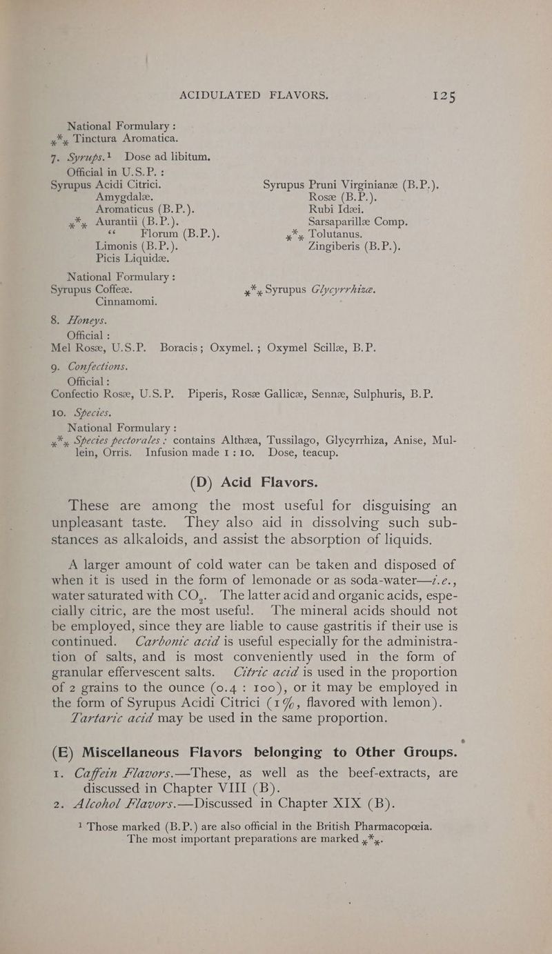 National Formulary : »*» linctura Aromatica. 7. Syrups.t Dose ad libitum. Official in U.S.P.: Syrupus Acidi Citrici. Syrupus Pruni Virginianz (B.P.). Amygdale. Rosze (B.P.). Aromaticus (B.P.). Rubi Ideei. 4 Aurantii (B.P.). Sarsaparillaze Comp. - Florum (B.P.). xy Tolutanus. Limonis (B.P.). Zingiberis (B.P.). Picis Liquide. National Formulary : Syrupus Coffeze. x*y Syrupus Glycyrrhize. Cinnamomi. 8. Honeys. Official : Mel Rose, U.S.P. Boracis; Oxymel. ; Oxymel Scillee, B.P. 9. Confections. Official : Confectio Rosze, U.S.P. Piperis, Rosze Gallicz, Senne, Sulphuris, B. P. 10. Species. National Formulary : *, Species pectorales; contains Althza, Tussilago, Glycyrrhiza, Anise, Mul- lein, Orris. Infusion made 1:10. Dose, teacup. (D) Acid Flavors. These are among the most useful for disguising an unpleasant taste. They also aid in dissolving such sub- stances as alkaloids, and assist the absorption of liquids, A larger amount of cold water can be taken and disposed of when it is used in the form of lemonade or as soda-water—.e., water saturated with CO,. The latter acid and organic acids, espe- cially citric, are the most useful. The mineral acids should not be employed, since they are liable to cause gastritis if their use is continued. Carbonic acid is useful especially for the administra- tion of salts, and is most conveniently used in the form of granular effervescent salts. Cz¢vzc acid is used in the proportion of 2 grains to the ounce (0.4: Ioo), or it may be employed in the form of Syrupus Acidi Citrici (1%, flavored with lemon). Tartaric acid may be used in the same proportion. (E) Miscellaneous Flavors belonging to Other Groups. 1. Caffein Flavors.—These, as well as the beef-extracts, are discussed in Chapter VIII (B). 2. Alcohol Flavors.—Discussed in Chapter nab CBYy: 1 Those marked (B.P.) are also official in the British Pharmacopeeia.