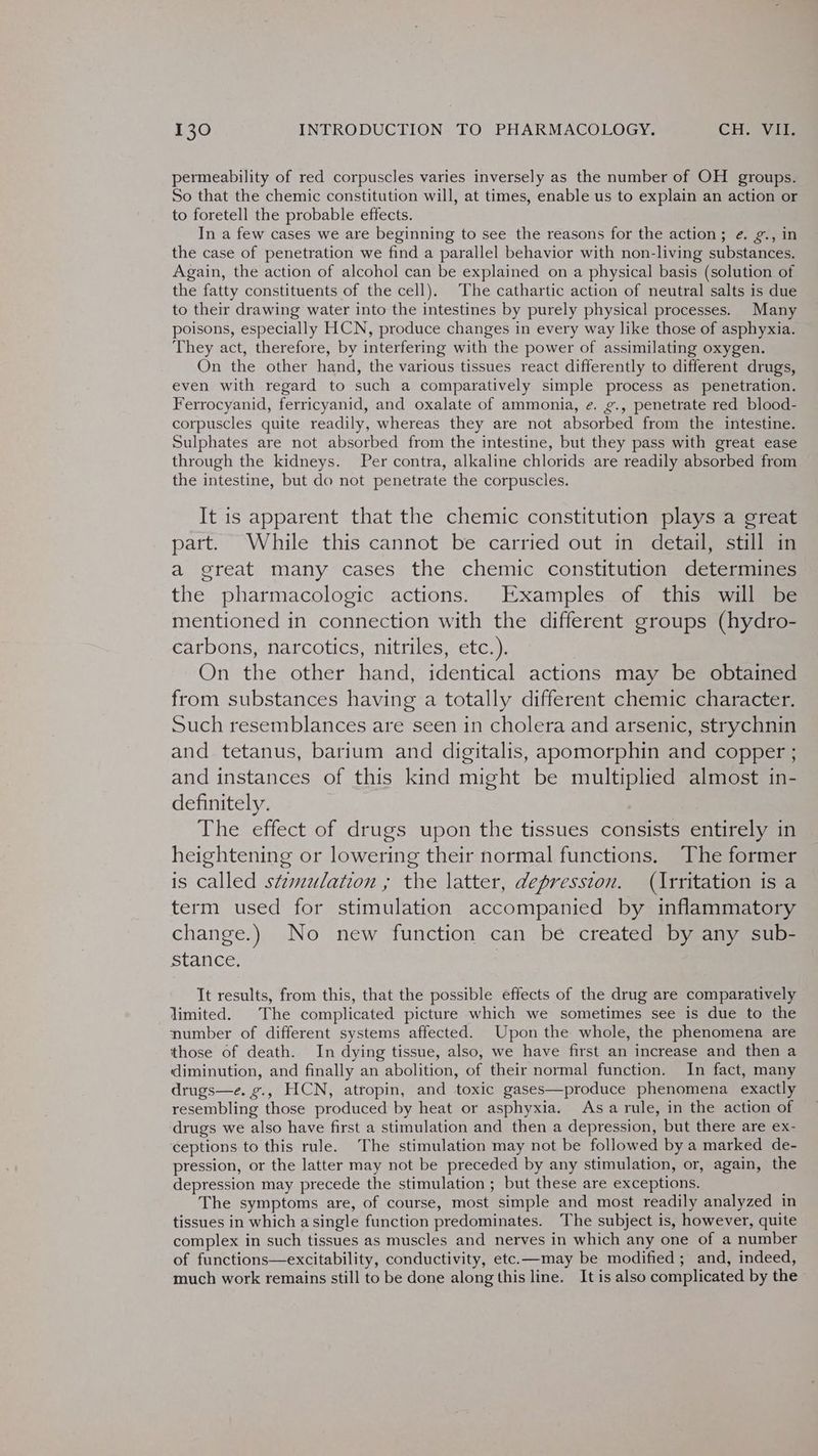 permeability of red corpuscles varies inversely as the number of OH groups. So that the chemic constitution will, at times, enable us to explain an action or to foretell the probable effects. In a few cases we are beginning to see the reasons for the action; ¢. ¢., in the case of penetration we find a parallel behavior with non-living substances. Again, the action of alcohol can be explained on a physical basis (solution of the fatty constituents of the cell). The cathartic action of neutral salts is due to their drawing water into the intestines by purely physical processes. Many poisons, especially HCN, produce changes in every way like those of asphyxia. They act, therefore, by interfering with the power of assimilating oxygen. On the other hand, the various tissues react differently to different drugs, even with regard to such a comparatively simple process as penetration. Ferrocyanid, ferricyanid, and oxalate of ammonia, ¢. ¢., penetrate red blood- corpuscles quite readily, whereas they are not absorbed from the intestine. Sulphates are not absorbed from the intestine, but they pass with great ease through the kidneys. Per contra, alkaline chlorids are readily absorbed from the intestine, but do not penetrate the corpuscles. It is apparent that the chemic constitution plays a great part. While this cannot be carried out in detail, still in a great many cases the chemic constitution determines the pharmacologic actions. Examples of this will be mentioned in connection with the different groups (hydro- carbons, narcotics, nitriles, etc.). On the other hand, identical actions may be obtained from substances having a totally different chemic character. Such resemblances are seen in cholera and arsenic, strychnin and tetanus, barium and digitalis, apomorphin and copper ; and instances of this kind might be multiplied almost in- definitely. The effect of drugs upon the tissues consists entirely in heightening or lowering their normal functions. The former is called stzmulation ; the latter, depression. (Irritation is a term used for stimulation accompanied by inflammatory change.) No new function can be created by any sub- stance, Tt results, from this, that the possible effects of the drug are comparatively limited. The complicated picture which we sometimes see is due to the number of different systems affected. Upon the whole, the phenomena are those of death. In dying tissue, also, we have first an increase and then a diminution, and finally an abolition, of their normal function. In fact, many drugs—e. g., HCN, atropin, and toxic gases—produce phenomena exactly resembling those produced by heat or asphyxia. Asa rule, in the action of drugs we also have first a stimulation and then a depression, but there are ex- ceptions to this rule. The stimulation may not be followed by a marked de- pression, or the latter may not be preceded by any stimulation, or, again, the depression may precede the stimulation ; but these are exceptions. The symptoms are, of course, most simple and most readily analyzed in tissues in which asingle function predominates. ‘The subject is, however, quite complex in such tissues as muscles and nerves in which any one of a number of functions—excitability, conductivity, etc.—may be modified; and, indeed, much work remains still to be done along this line. It is also complicated by the