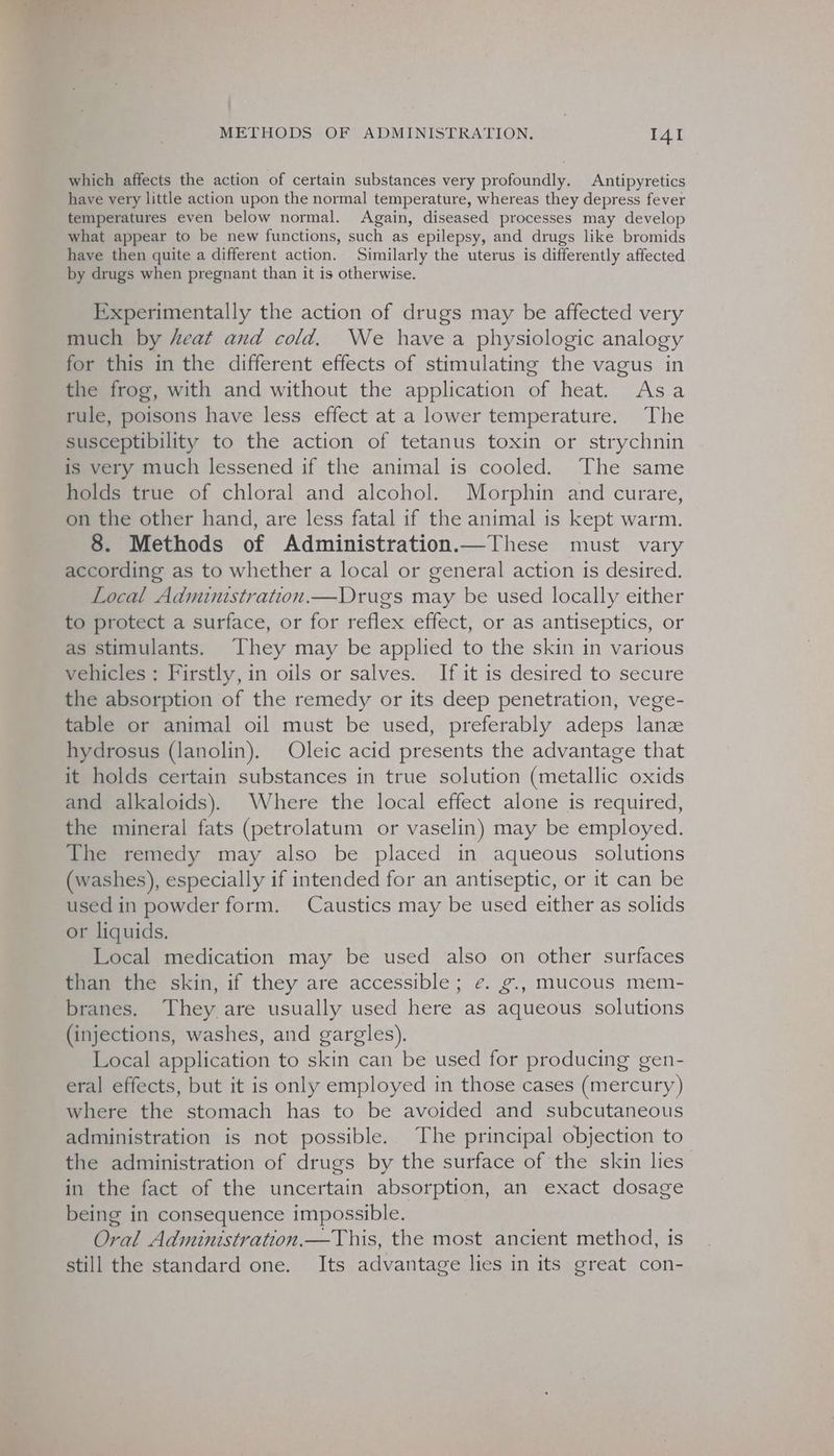 which affects the action of certain substances very profoundly. Antipyretics have very little action upon the normal temperature, whereas they depress fever temperatures even below normal. Again, diseased processes may develop what appear to be new functions, such as epilepsy, and drugs like bromids have then quite a different action. Similarly the uterus is differently affected by drugs when pregnant than it is otherwise. Experimentally the action of drugs may be affected very much by heat and cold. We havea physiologic analogy for this in the different effects of stimulating the vagus in the frog, with and without the application of heat. Asa rule, poisons have less effect at a lower temperature. The susceptibility to the action of tetanus toxin or strychnin is very much lessened if the animal is cooled. The same holds true of chloral and alcohol. Morphin and curare, on the other hand, are less fatal if the animal is kept warm. 8. Methods of Administration.—These must vary according as to whether a local or general action is desired. Local Administration.—Drugs may be used locally either to protect a surface, or for reflex effect, or as antiseptics, or as stimulants. They may be applied to the skin in various vehicles: Firstly, in oils or salves. If it is desired to secure the absorption of the remedy or its deep penetration, vege- table or animal oil must be used, preferably adeps lanz hydrosus (lanolin). Oleic acid presents the advantage that it holds certain substances in true solution (metallic oxids and alkaloids). Where the local effect alone is required, the mineral fats (petrolatum or vaselin) may be employed. The remedy may also be placed in aqueous solutions (washes), especially if intended for an antiseptic, or it can be used in powder form. Caustics may be used either as solids or liquids. Local medication may be used also on other surfaces than the skin, if they are accessible; ¢. g., mucous mem- branes, They are usually used here as aqueous solutions (injections, washes, and gargles). Local application to skin can be used for producing gen- eral effects, but it is only employed in those cases (mercury) where the stomach has to be avoided and subcutaneous administration is not possible. The principal objection to the administration of drugs by the surface of the skin lies in the fact of the uncertain absorption, an exact dosage being in consequence impossible. Oral Administration.—This, the most ancient method, is still the standard one. Its advantage lies in its great con-