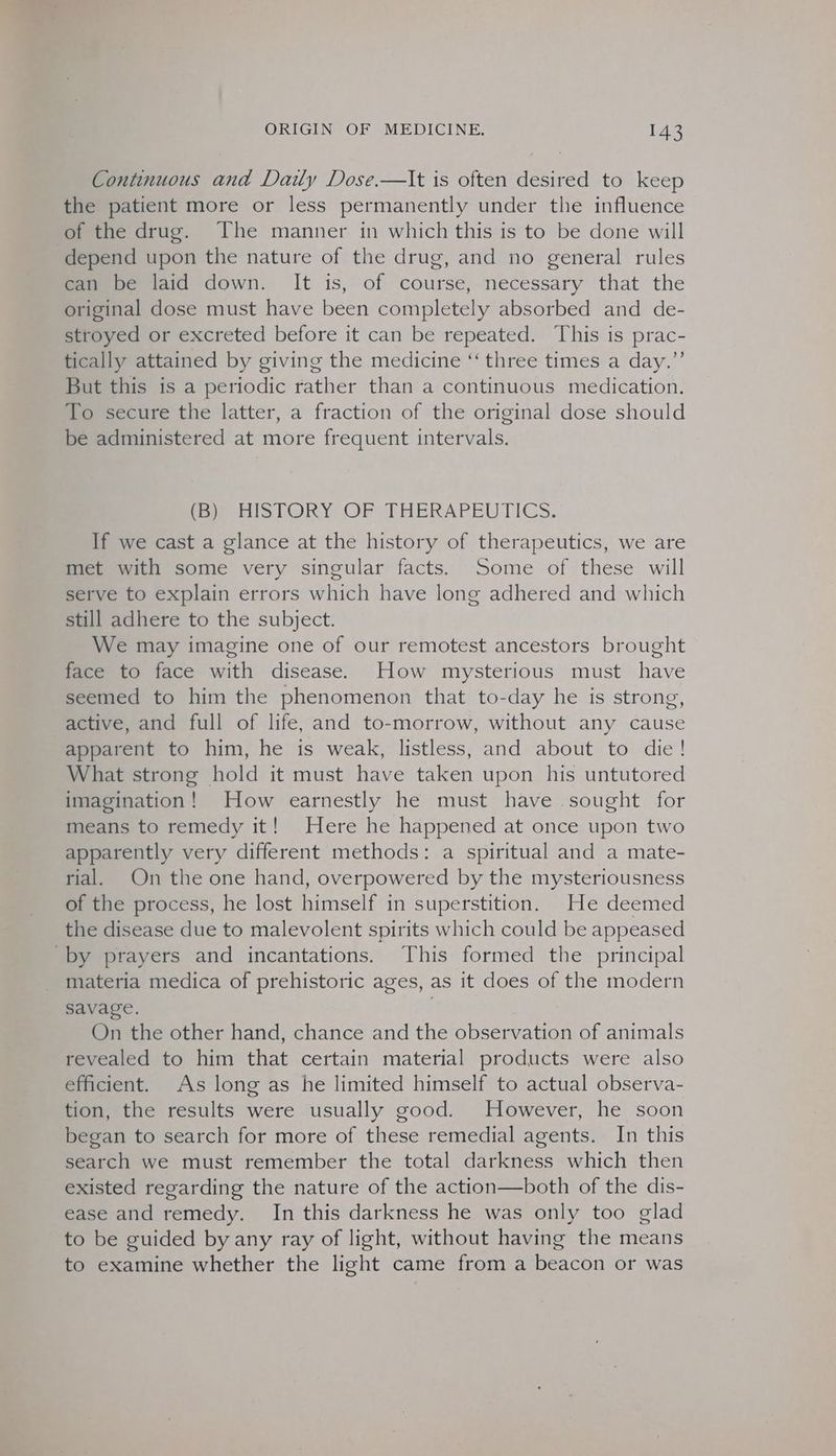 Continuous and Daily Dose.—lt is often desired to keep the patient more or less permanently under the influence of the drug. The manner in which this is to be done will depend upon the nature of the drug, and no general rules can be laid down. It is, of course, necessary that the original dose must have been completely absorbed and de- stroyed or excreted before it can be repeated. This is prac- tically attained by giving the medicine ‘‘ three times a day.”’ But this is a periodic rather than a continuous medication. To secure the latter, a fraction of the original dose should be administered at more frequent intervals. rear HISTORY OF THERAPEUTICS. If we cast a glance at the history of therapeutics, we are met with some very singular facts. Some of these will serve to explain errors which have long adhered and which still adhere to the subject. We may imagine one of our remotest ancestors brought face to face with disease. How mysterious must have seemed to him the phenomenon that to-day he is strong, active, and full of life, and to-morrow, without any cause apparent to him, he is weak, listless, and about to die! What strong hold it must have taken upon his untutored imagination! How earnestly he must have sought for means to remedy it! Here he happened at once upon two apparently very different methods: a spiritual and a mate- rial. On the one hand, overpowered by the mysteriousness of the process, he lost himself in superstition. He deemed the disease due to malevolent spirits which could be appeased by prayers and incantations. This formed the principal materia medica of prehistoric ages, as it does of the modern savage. : On the other hand, chance and the observation of animals revealed to him that certain material products were also efficient. As long as he limited himself to actual observa- tion, the results were usually good. However, he soon began to search for more of these remedial agents. In this search we must remember the total darkness which then existed regarding the nature of the action—both of the dis- ease and remedy. In this darkness he was only too glad to be guided by any ray of light, without having the means to examine whether the light came from a beacon or was