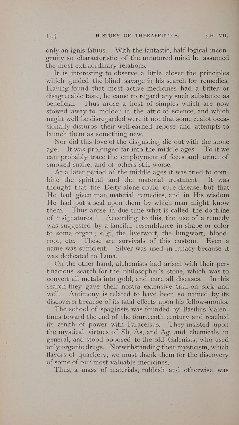 only an ignis fatuus. With the fantastic, half logical incon- eruity so characteristic of the untutored mind he assumed the most extraordinary relations. It is interesting to observe a little closer the principles which guided the blind savage in his search for remedies. Having found that most active medicines had a bitter or disagreeable taste, he came to regard any such substance as beneficial. Thus arose a host of simples which are now stowed away to molder in the attic of science, and which might well be disregarded were it not that some zealot occa- sionally disturbs their well-earned repose and attempts to launch them as something new. Nor did this love of the disgusting die out with the stone age. It was prolonged far into the middle ages. To it we can probably trace the employment of feces and urine, of smoked snake, and of others still worse. At a later period of the middle ages it was tried to com- bine the spiritual and the material treatment. It was thought that the Deity alone could cure disease, but that He had given man material remedies, and in His wisdom He had put a seal upon them by which man might know them. Thus arose in due time what:is called the doctrine ot ‘signatures.’ According to this, the use of a remedy was eave by a fanciful yaccuil ane in shape or color to some organ; e. g., the liverwort, the lungwort, blood- root, etc. These are sutvivals of this: custom, , Evenva name was sufficient. Silver was used in lunacy because it was dedicated to Luna. On the other hand, alchemists had arisen with their per- tinacious search for the philosopher’s stone, which was to convert all metals into gold, and cure all diseases. In this search they gave their nostra extensive trial on sick and well. Antimony is related to have been so named by its discoverer because of its fatal effects upon his fellow-monks. The school of spagirists was founded by Basilius Valen- tinus toward the end of the fourteenth century and reached its zenith of power with Paracelsus. They insisted upon the mystical virtues of Sb, As, and Ag, and chemicals in general, and stood opposed to the old Galenists, who used only organic drugs. Notwithstanding their mysticism, which flavors oe anackenr we must thank them for the discovery of some of our most valuable medicines. Thus, a mass of materials, rubbish and otherwise, was