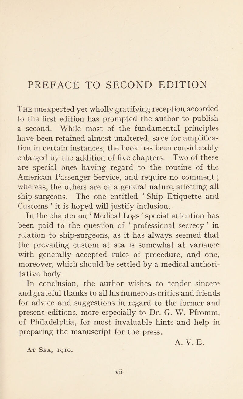 The unexpected yet wholly gratifying reception accorded to the first edition has prompted the author to publish a second. While most of the fundamental principles have been retained almost unaltered, save for amplifica- tion in certain instances, the book has been considerably enlarged by the addition of five chapters. Two of these are special ones having regard to the routine of the American Passenger Service, and require no comment ; whereas, the others are of a general nature, affecting all ship-surgeons. The one entitled ‘ Ship Etiquette and Customs ' it is hoped will justify inclusion. In the chapter on ' Medical Logs' special attention has been paid to the question of ‘ professional secrecy' in relation to ship-surgeons, as it has always seemed that the prevailing custom at sea is somewhat at variance with generally accepted rules of procedure, and one, moreover, which should be settled by a medical authori- tative body. In conclusion, the author wishes to tender sincere and grateful thanks to all his numerous critics and friends for advice and suggestions in regard to the former and present editions, more especially to Dr. G. W. Pfromm, of Philadelphia, for most invaluable hints and help in preparing the manuscript for the press. A. V. E. At Sea, igio.