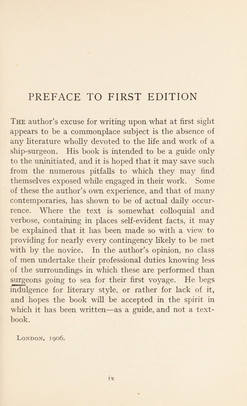 The author’s excuse for writing upon what at first sight appears to be a commonplace subject is the absence of any literature wholly devoted to the life and work of a ship-surgeon. His book is intended to be a guide only to the uninitiated, and it is hoped that it may save such from the numerous pitfalls to which they may find themselves exposed while engaged in their work. Some of these the author’s own experience, and that of many contemporaries, has shown to be of actual daily occur- rence. Where the text is somewhat colloquial and verbose, containing in places self-evident facts, it may be explained that it has been made so with a view to providing for nearly every contingency likely to be met with by the novice. In the author’s opinion, no class of men undertake their professional duties knowing less of the surroundings in which these are performed than surgeons going to sea for their first voyage. He begs indulgence for literary style, or rather for lack of it, and hopes the book wiU be accepted in the spirit in which it has been written—as a guide, and not a text- book. London, 1906.