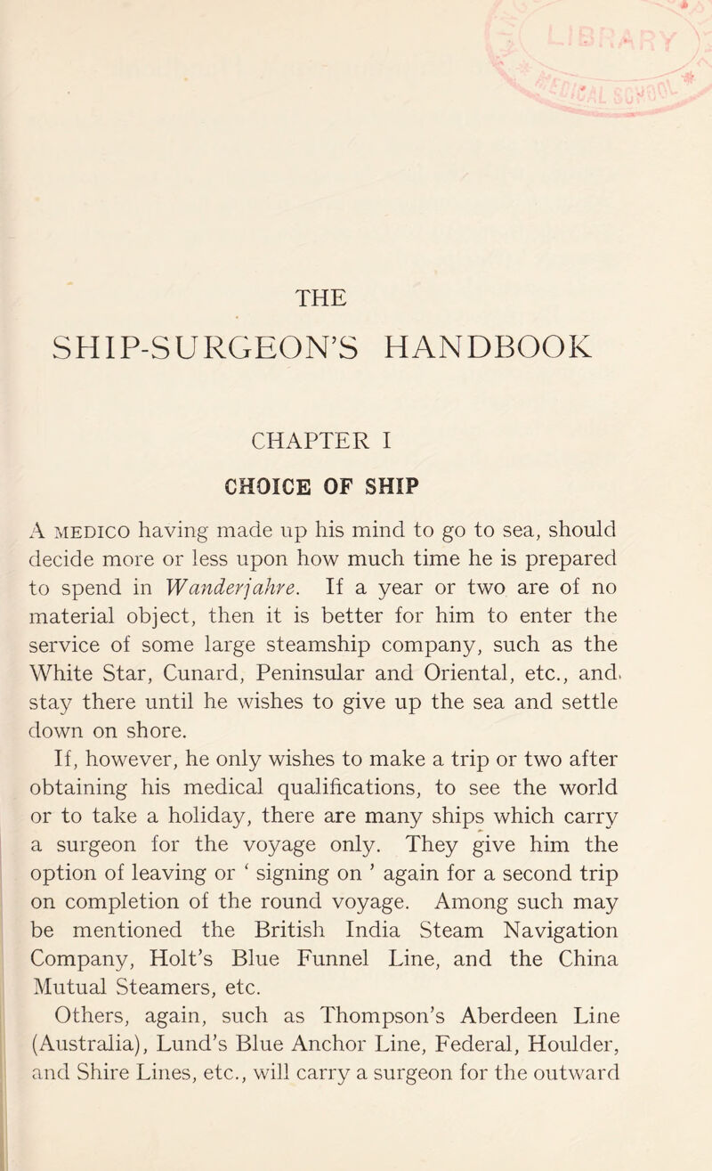 THE SHIP-SURGEON’S HANDBOOK CHAPTER I CHOICE OF SHIP A MEDICO having made up his mind to go to sea, should decide more or less upon how much time he is prepared to spend in Wunderjahre. If a year or two are of no material object, then it is better for him to enter the service of some large steamship company, such as the White Star, Cunard, Peninsular and Oriental, etc., and, stay there until he wishes to give up the sea and settle down on shore. If, however, he only wishes to make a trip or two after obtaining his medical qualihcations, to see the world or to take a holiday, there are many ships which carry a surgeon for the voyage only. They give him the option of leaving or ‘ signing on ’ again for a second trip on completion of the round voyage. Among such may be mentioned the British India Steam Navigation Company, Holt’s Blue Funnel Line, and the China Mutual Steamers, etc. Others, again, such as Thompson’s Aberdeen Line (Australia), Lund’s Blue Anchor Line, Federal, Houlder, and Shire Lines, etc., will carry a surgeon for the outward