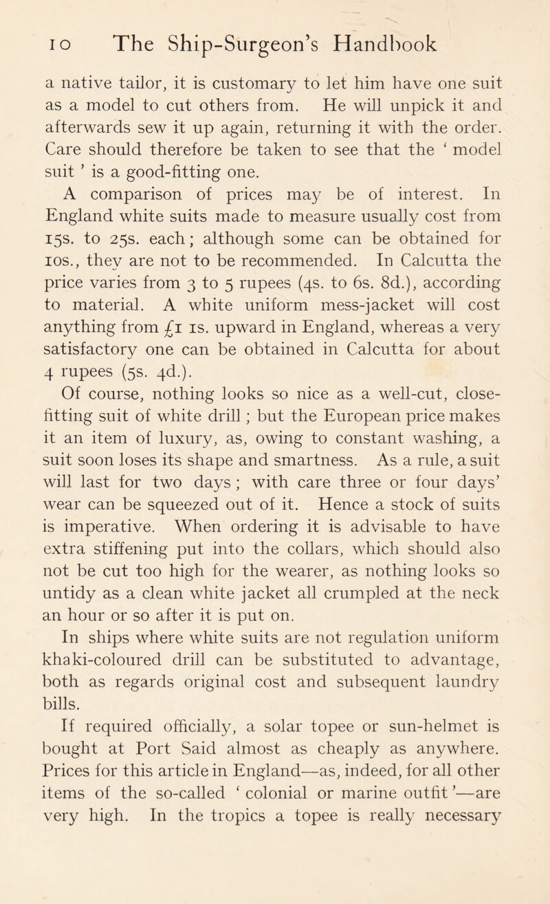 a native tailor, it is customary to let him have one suit as a model to cut others from. He will unpick it and afterwards sew it up again, returning it with the order. Care should therefore be taken to see that the ‘ model suit ’ is a good-fitting one. A comparison of prices may be of interest. In England white suits made to measure usually cost from 15s. to 25s. each; although some can be obtained for los., they are not to be recommended. In Calcutta the price varies from 3 to 5 rupees (4s. to 6s. 8d.), according to material. A white uniform mess-jacket will cost anything from £1 is. upward in England, whereas a very satisfactory one can be obtained in Calcutta for about 4 rupees (5s. 4d.). Of course, nothing looks so nice as a well-cut, close- htting suit of white drill; but the European price makes it an item of luxury, as, owing to constant washing, a suit soon loses its shape and smartness. As a rule, a suit will last for two days ; with care three or four days’ wear can be squeezed out of it. Hence a stock of suits is imperative. When ordering it is advisable to have extra stiffening put into the collars, which should also not be cut too high for the wearer, as nothing looks so untidy as a clean white jacket all crumpled at the neck an hour or so after it is put on. In ships where white suits are not regulation uniform khaki-coloured drill can be substituted to advantage, both as regards original cost and subsequent laundry bills. If required officially, a solar topee or sun-helmet is bought at Port Said almost as cheaply as anywhere. Prices for this article in England—as, indeed, for all other items of the so-called ‘ colonial or marine outht ’—are very high. In the tropics a topee is really necessary