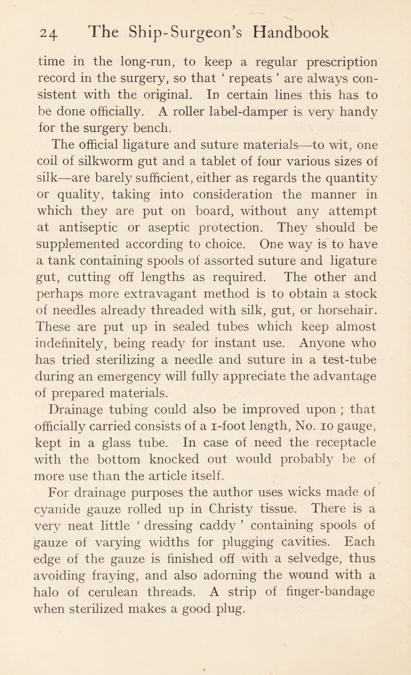 time in the long-run, to keep a regular prescription record in the surgery, so that ‘ repeats ’ are always con- sistent with the original. In certain lines this has to be done officially. A roller label-damper is very handy for the surgery bench. The official ligature and suture materials—to wit, one coil of silkworm gut and a tablet of four various sizes of silk—are barely sufficient, either as regards the quantity or quality, taking into consideration the manner in which they are put on board, without any attempt at antiseptic or aseptic protection. They should be supplemented according to choice. One way is to have a tank containing spools of assorted suture and ligature gut, cutting off lengths as required. The other and perhaps more extravagant method is to obtain a stock of needles already threaded with silk, gut, or horsehair. These are put up in sealed tubes which keep almost indefinitely, being ready for instant use. Anyone who has tried sterilizing a needle and suture in a test-tube during an emergency will fully appreciate the advantage of prepared materials. Drainage tubing could also be improved upon ; that officially carried consists of a i-foot length. No. lo gauge, kept in a glass tube. In case of need the receptacle with the bottom knocked out would probably be of more use than the article itself. For drainage purposes the author uses wicks made of cyanide gauze rolled up in Christy tissue. There is a very neat little ' dressing caddy ’ containing spools of gauze of varying widths for plugging cavities. Each edge of the gauze is finished off with a selvedge, thus avoiding fraying, and also adorning the wound with a halo of cerulean threads. A strip of finger-bandage when sterilized makes a good plug.