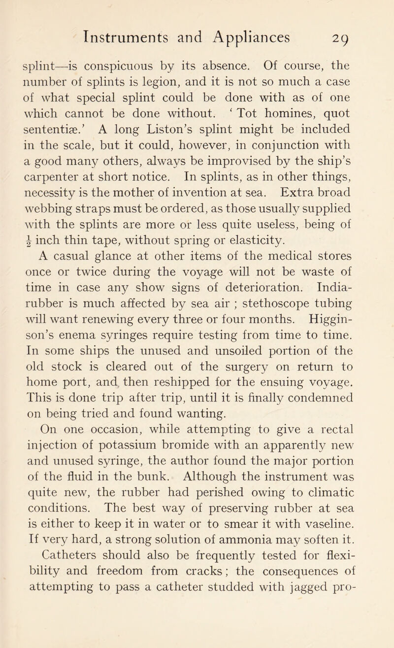 splint—is conspicuous by its absence. Of course, the number of splints is legion, and it is not so much a case of what special splint could be done with as of one which cannot be done without. ‘ Tot homines, quot sententise.' A long Liston’s splint might be included in the scale, but it could, however, in conjunction with a good many others, always be improvised by the ship’s carpenter at short notice. In splints, as in other things, necessity is the mother of invention at sea. Extra broad webbing straps must be ordered, as those usually supplied with the splints are more or less quite useless, being of J inch thin tape, without spring or elasticity. A casual glance at other items of the medical stores once or twice during the voyage will not be waste of time in case any show signs of deterioration. India- rubber is much affected by sea air ; stethoscope tubing will want renewing every three or four months. Higgin- son’s enema syringes require testing from time to time. In some ships the unused and unsoiled portion of the old stock is cleared out of the surgery on return to home port, and then reshipped for the ensuing voyage. This is done trip after trip, until it is finally condemned on being tried and found wanting. On one occasion, while attempting to give a rectal injection of potassium bromide with an apparently new and unused syringe, the author found the major portion of the fluid in the bunk. Although the instrument was quite new, the rubber had perished owing to climatic conditions. The best way of preserving rubber at sea is either to keep it in water or to smear it with vaseline. If very hard, a strong solution of ammonia may soften it. Catheters should also be frequently tested for flexi- bility and freedom from cracks; the consequences of attempting to pass a catheter studded with jagged pro-