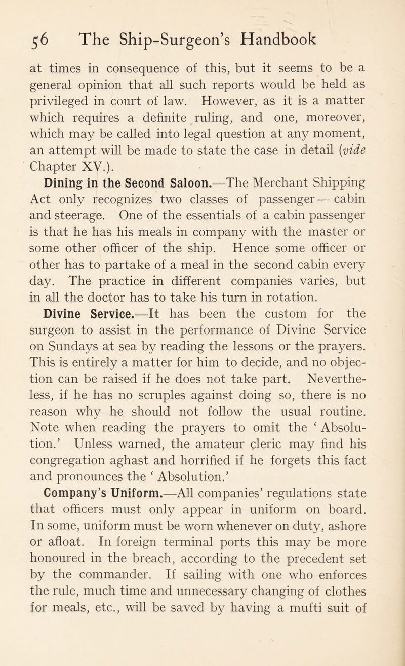 at times in consequence of this, but it seems to be a general opinion that all such reports would be held as privileged in court of law. However, as it is a matter which requires a dehnite ruling, and one, moreover, which may be called into legal question at any moment, an attempt will be made to state the case in detail (vide Chapter XV.). Dining in the Second Saloon.—The Merchant Shipping Act only recognizes two classes of passenger — cabin and steerage. One of the essentials of a cabin passenger is that he has his meals in company with the master or some other officer of the ship. Hence some officer or other has to partake of a meal in the second cabin every day. The practice in different companies varies, but in all the doctor has to take his turn in rotation. Divine Service.—It has been the custom for the surgeon to assist in the performance of Divine Service on Sundays at sea by reading the lessons or the prayers. This is entirely a matter for him to decide, and no objec- tion can be raised if he does not take part. Neverthe- less, if he has no scruples against doing so, there is no reason why he should not foUow the usual routine. Note when reading the prayers to omit the ' Absolu- tion.’ Unless warned, the amateur cleric may hnd his congregation aghast and horrified if he forgets this fact and pronounces the ‘ Absolution.’ Company’s Uniform.—All companies’ regulations state that officers must only appear in uniform on board. In some, uniform must be worn whenever on duty, ashore or afloat. In foreign terminal ports this may be more honoured in the breach, according to the precedent set by the commander. If sailing with one who enforces the rule, much time and unnecessary changing of clothes for meals, etc., will be saved by having a mufti suit of