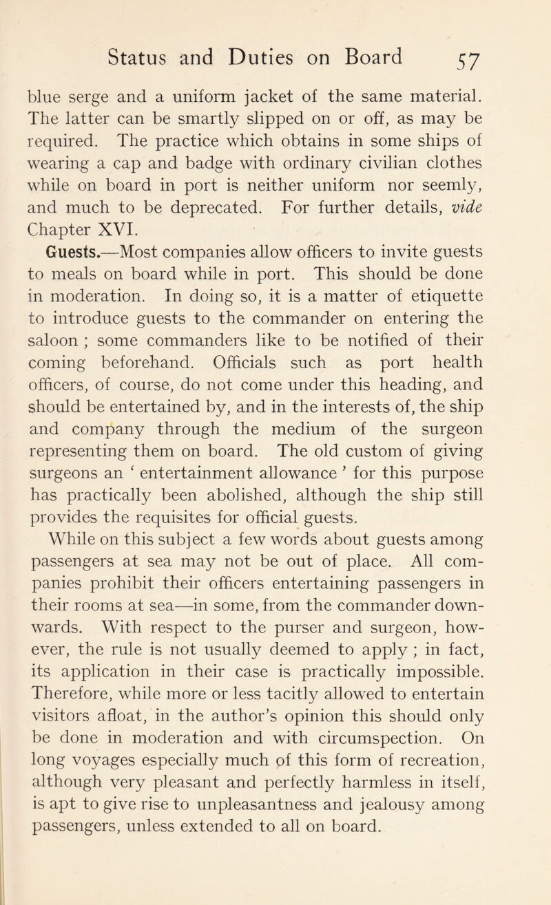 blue serge and a uniform jacket of the same material. The latter can be smartly slipped on or off, as may be required. The practice which obtains in some ships of wearing a cap and badge with ordinary civilian clothes while on board in port is neither uniform nor seemly, and much to be deprecated. For further details, vide Chapter XVI. Guests.—Most companies allow officers to invite guests to meals on board while in port. This should be done in moderation. In doing so, it is a matter of etiquette to introduce guests to the commander on entering the saloon ; some commanders like to be notified of their coming beforehand. Officials such as port health officers, of course, do not come under this heading, and should be entertained by, and in the interests of, the ship and company through the medium of the surgeon representing them on board. The old custom of giving surgeons an ‘ entertainment allowance ’ for this purpose has practically been abolished, although the ship still provides the requisites for official guests. While on this subject a few words about guests among passengers at sea may not be out of place. All com- panies prohibit their officers entertaining passengers in their rooms at sea—-in some, from the commander down- wards. With respect to the purser and surgeon, how- ever, the rule is not usually deemed to apply ; in fact, its application in their case is practically impossible. Therefore, while more or less tacitly allowed to entertain visitors afloat, in the author’s opinion this should only be done in moderation and with circumspection. On long voyages especially much of this form of recreation, although very pleasant and perfectly harmless in itself, is apt to give rise to unpleasantness and jealousy among passengers, unless extended to all on board.