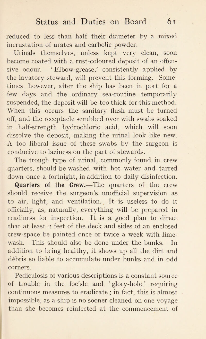 reduced to less than half their diameter by a mixed incrustation of urates and carbolic powder. Urinals themselves, unless kept very clean, soon become coated with a rust-coloured deposit of an offen- sive odour. ‘ Elbow-grease,’ consistently applied by the lavatory steward, will prevent this forming. Some- times, however, after the ship has been in port for a few days and the ordinary sea-routine temporarily suspended, the deposit will be too thick for this method. When this occurs the sanitary flush must be turned off, and the receptacle scrubbed over with swabs soaked in half-strength hydrochloric acid, which will soon dissolve the deposit, making the urinal look like new. A too liberal issue of these swabs by the surgeon is conducive to laziness on the part of stewards. The trough type of urinal, commonly found in crew quarters, should be washed with hot water and tarred down once a fortnight, in addition to daily disinfection. Quarters of the Crew.—The quarters of the crew should receive the surgeon’s unofficial supervision as to air, light, and ventilation. It is useless to do it officially, as, naturally, everything will be prepared in readiness for inspection. It is a good plan to direct that at least 2 feet of the deck and sides of an enclosed crew-space be painted once or twice a week with lime- wash. This should also be done under the bunks. In addition to being healthy, it shows up all the dirt and debris so liable to accumulate under bunks and in odd corners. Pediculosis of various descriptions is a constant source of trouble in the foc’sle and ' glory-hole,’ requiring continuous measures to eradicate ; in fact, this is almost impossible, as a ship is no sooner cleaned on one voyage than she becomes reinfected at the commencement of