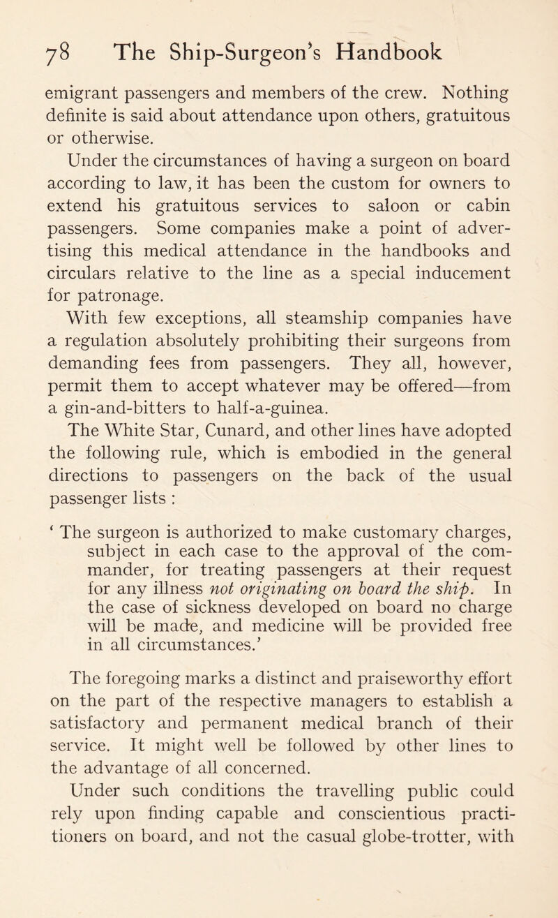 emigrant passengers and members of the crew. Nothing definite is said about attendance upon others, gratuitous or otherwise. Under the circumstances of having a surgeon on board according to law, it has been the custom for owners to extend his gratuitous services to saloon or cabin passengers. Some companies make a point of adver- tising this medical attendance in the handbooks and circulars relative to the line as a special inducement for patronage. With few exceptions, all steamship companies have a regulation absolutely prohibiting their surgeons from demanding fees from passengers. They all, however, permit them to accept whatever may be offered—from a gin-and-bitters to half-a-guinea. The White Star, Cunard, and other lines have adopted the following rule, which is embodied in the general directions to passengers on the back of the usual passenger lists : ‘ The surgeon is authorized to make customary charges, subject in each case to the approval of the com- mander, for treating passengers at their request for any illness not originating on hoard the ship. In the case of sickness developed on board no charge will be made, and medicine will be provided free in all circumstances.’ The foregoing marks a distinct and praiseworthy effort on the part of the respective managers to establish a satisfactory and permanent medical branch of their service. It might well be followed by other lines to the advantage of all concerned. Under such conditions the travelling public could rely upon finding capable and conscientious practi- tioners on board, and not the casual globe-trotter, with