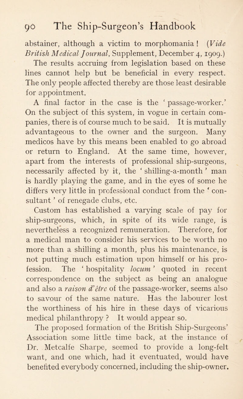 abstainer, although a victim to morphomania ! [Vide British Medical Journal, Supplement, December 4, 1909.) The results accruing from legislation based on these lines cannot help but be beneficial in every respect. The only people affected thereby are those least desirable for appointment. A final factor in the case is the ' passage-worker.’ On the subject of this system, in vogue in certain com- panies, there is of course much to be said. It is mutually advantageous to the owner and the surgeon. Many medicos have by this means been enabled to go abroad or return to England. At the same time, however, apart from the interests of professional ship-surgeons, necessarily affected by it, the ‘ shilling-a-month ’ man is hardly playing the game, and in the eyes of some he differs very little in professional conduct from the ‘ con- sultant ’ of renegade clubs, etc. Custom has established a varying scale of pay for ship-surgeons, which, in spite of its wide range, is nevertheless a recognized remuneration. Therefore, for a medical man to consider his services to be worth no more than a shilling a month, plus his maintenance, is not putting much estimation upon himself or his pro- fession. The ‘ hospitality locum ’ quoted in recent correspondence on the subject as being an analogue and also a raison d'etre of the passage-worker, seems also to savour of the same nature. Has the labourer Jost the worthiness of his hire in these days of vicarious medical philanthropy ? It would appear so. The proposed formation of the British Ship-Surgeons’ Association some little time back, at the instance of Dr. Metcalfe Sharpe, seemed to provide a long-felt want, and one which, had it eventuated, would have benefited everybody concerned, including the ship-owner.