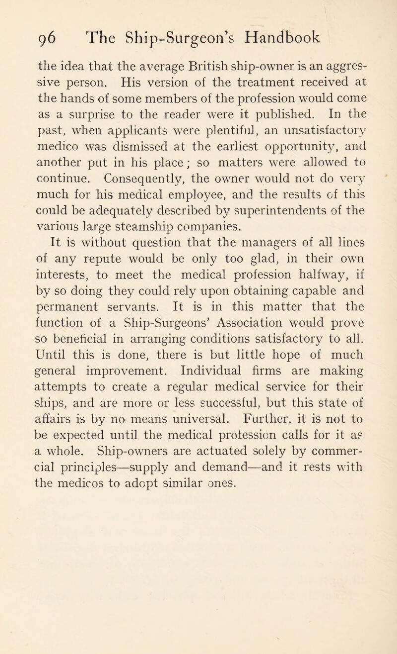 the idea that the average British ship-owner is an aggres- sive person. His version of the treatment received at the hands of some members of the profession would come as a surprise to the reader were it published. In the past, when applicants were plentiful, an unsatisfactory medico was dismissed at the earliest opportunity, and another put in his place; so matters were allowed to continue. Consequently, the owner would not do very much for his medical employee, and the results of this could be adequately described by superintendents of the various large steamship companies. It is without question that the managers of all lines of any repute would be only too glad, in their own interests, to meet the medical profession halfway, if by so doing they could rely upon obtaining capable and permanent servants. It is in this matter that the function of a Ship-Surgeons’ Association would prove so beneficial in arranging conditions satisfactory to all. Until this is done, there is but little hope of much general improvement. Individual firms are making attempts to create a regular medical service for their ships, and are more or less successful, but this state of affairs is by no means universal. Further, it is not to be expected until the medical profession calls for it as a whole. Ship-owners are actuated solely by commer- cial principles—supply and demand—and it rests with the medicos to adopt similar ones.