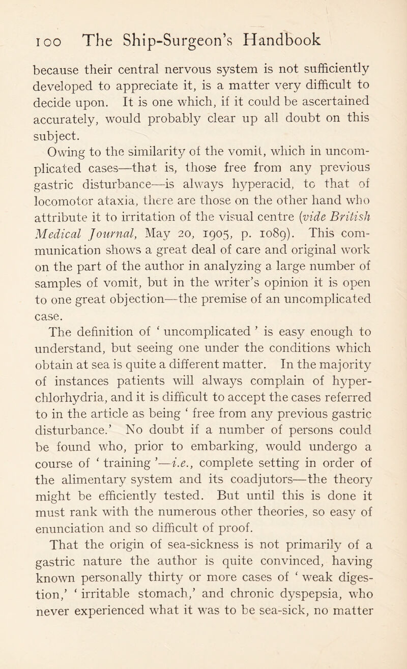 because their central nervous system is not sufficiently developed to appreciate it, is a matter very difficult to decide upon. It is one which, if it could be ascertained accurately, would probably clear up all doubt on this subject. Owing to the similarity of the vomit, which in uncom- plicated cases—that is, those free from any previous gastric disturbance~-is always hyperacid, to that of locomotor ataxia, there are those on the other hand who attribute it to irritation of the visual centre {vide British Medical Journal, May 20, 1905, p. 1089). This com- munication shows a great deal of care and original work on the part of the author in analyzing a large number of samples of vomit, but in the writer’s opinion it is open to one great objection—the premise of an uncomplicated case. The definition of ‘ uncomplicated ’ is easy enough to understand, but seeing one under the conditions which obtain at sea is quite a different matter. In the majority of instances patients will alw'ays complain of hyper- chlorhydria, and it is difficult to accept the cases referred to in the article as being ‘ free from any previous gastric disturbance.’ No doubt if a number of persons could be found who, prior to embarking, would undergo a course of ‘ training ’—i.e., complete setting in order of the alimentary system and its coadjutors—the theory might be efficiently tested. But until this is done it must rank with the numerous other theories, so easy of enunciation and so difficult of proof. That the origin of sea-sickness is not primarily of a gastric nature the author is quite convinced, having known personally thirty or m.ore cases of ‘ weak diges- tion,’ ‘ irritable stomach,’ and chronic dyspepsia, who never experienced what it was to be sea-sick, no matter