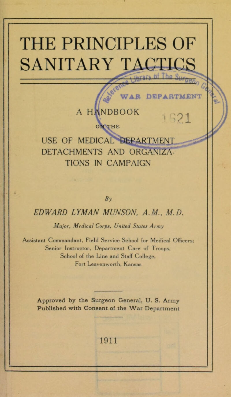 THE PRINCIPLES OF SANITARY TACTI( — TO ^ WAR DEPARTMENT A HANDBOOK oi USE OF MEDICAL DETACHMENTS AND OR( TIONS IN CAMPAIGN By EDWARD LYMAN MUNSON, A.M., M.D. Major, Medical Corps, United States Army Assistant Commandant, Field Service School (or Medical Officers; Senior Instructor, Department Care of Troops, School of the Line and Staff College, Fort Leavenworth, Kansas Approved by the Surgeon General, U. S. Army Published with Consent of the War Department 1911