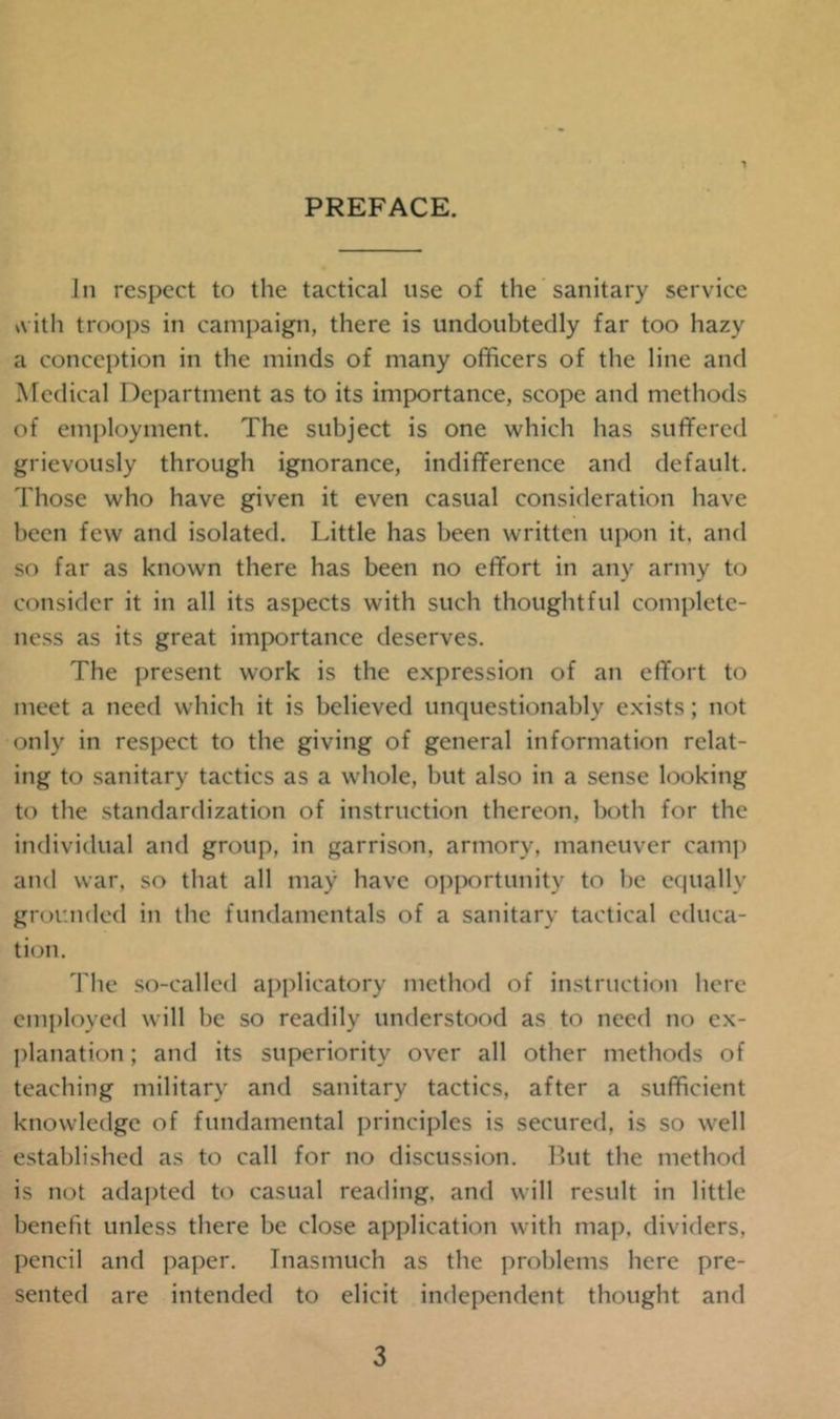 PREFACE. Jn respect to the tactical use of the sanitary service v\ ith troops in campaign, there is undoubtedly far too hazy a conception in the minds of many officers of the line and Medical Department as to its importance, scope and methods of employment. The subject is one which has suffered grievously through ignorance, indifference and default. Those who have given it even casual consideration have been few and isolated. Little has been written upon it. and so far as known there has been no effort in any army to consider it in all its aspects with such thoughtful complete- ness as its great importance deserves. The present work is the expression of an effort to meet a need which it is believed unquestionably exists; not only in respect to the giving of general information relat- ing to sanitary tactics as a whole, but also in a sense looking to the standardization of instruction thereon, both for the individual and group, in garrison, armory, maneuver camp and war, so that all may have opportunity to be equally grounded in the fundamentals of a sanitary tactical educa- tion. The so-called applicatory method of instruction here employed will be so readily understood as to need no ex- planation ; and its superiority over all other methods of teaching military and sanitary tactics, after a sufficient knowledge of fundamental principles is secured, is so well established as to call for no discussion. But the method is not adapted to casual reading, and will result in little benefit unless there be close application with map. dividers, pencil and paper. Inasmuch as the problems here pre- sented are intended to elicit independent thought and