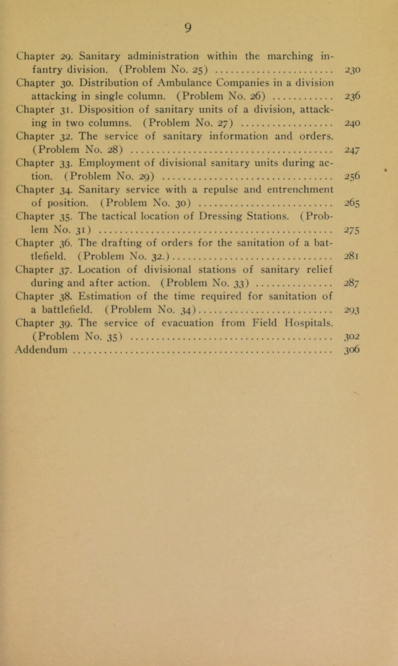 Chapter 29. Sanitary administration within the marching in- fantry division. (Problem No. 25) 230 Chapter 30. Distribution of Ambulance Companies in a division attacking in single column. (Problem No. 26) 236 Chapter 31. Disposition of sanitary units of a division, attack- ing in two columns. (Problem No. 27) 240 Chapter 32. The service of sanitary information and orders. (Problem No. 28) 247 Chapter 33. Employment of divisional sanitary units during ac- tion. (Problem No. 29) 256 Chapter 34. Sanitary service with a repulse and entrenchment of position. (Problem No. 30) 265 Chapter 35. The tactical location of Dressing Stations. (Prob- lem No. 31) 275 Chapter 36. The drafting of orders for the sanitation of a bat- tlefield. (Problem No. 32.) 281 Chapter 37. Location of divisional stations of sanitary relief during and after action. (Problem No. 33) 287 Chapter 38. Estimation of the time required for sanitation of a battlefield. (Problem No. 34) 293 Chapter 39. The service of evacuation from Field Hospitals. (Problem No. 35) 302 Addendum 306