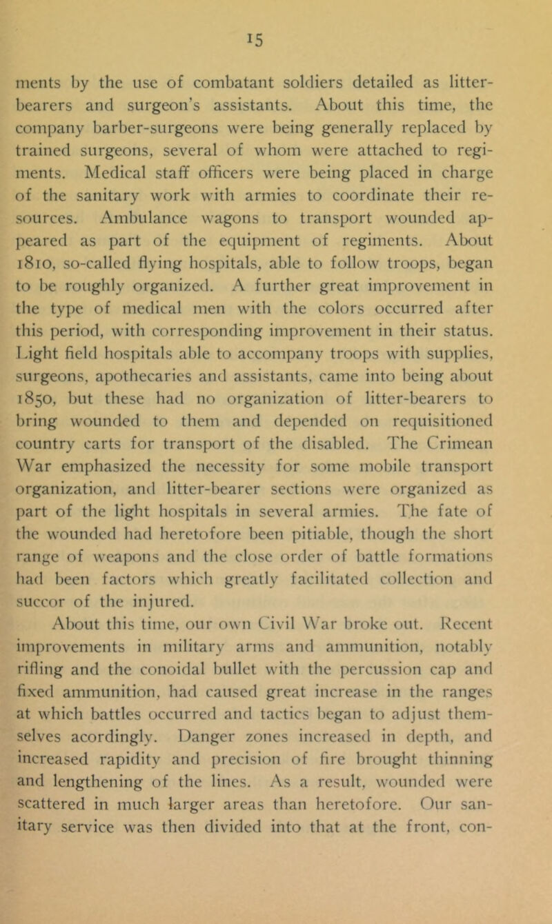 merits by the use of combatant soldiers detailed as litter- bearers and surgeon’s assistants. About this time, the company barber-surgeons were being generally replaced by trained surgeons, several of whom were attached to regi- ments. Medical staff officers were being placed in charge of the sanitary work with armies to coordinate their re- sources. Ambulance wagons to transport wounded ap- peared as part of the equipment of regiments. About 1810, so-called flying hospitals, able to follow troops, began to be roughly organized. A further great improvement in the type of medical men with the colors occurred after this period, with corresponding improvement in their status. Light field hospitals able to accompany troops with supplies, surgeons, apothecaries and assistants, came into being about 1850, but these had no organization of litter-bearers to bring wounded to them and depended on requisitioned country carts for transport of the disabled. The Crimean War emphasized the necessity for some mobile transport organization, and litter-bearer sections were organized as part of the light hospitals in several armies. The fate of the wounded had heretofore been pitiable, though the short range of weapons and the close order of battle formations had been factors which greatly facilitated collection and succor of the injured. About this time, our own Civil War broke out. Recent improvements in military arms and ammunition, notably rifling and the conoidal bullet with the percussion cap and fixed ammunition, bad caused great increase in the ranges at which battles occurred and tactics began to adjust them- selves acordingly. Danger zones increased in depth, and increased rapidity and precision of fire brought thinning and lengthening of the lines. As a result, wounded were scattered in much larger areas than heretofore. Our san- itary service was then divided into that at the front, con-