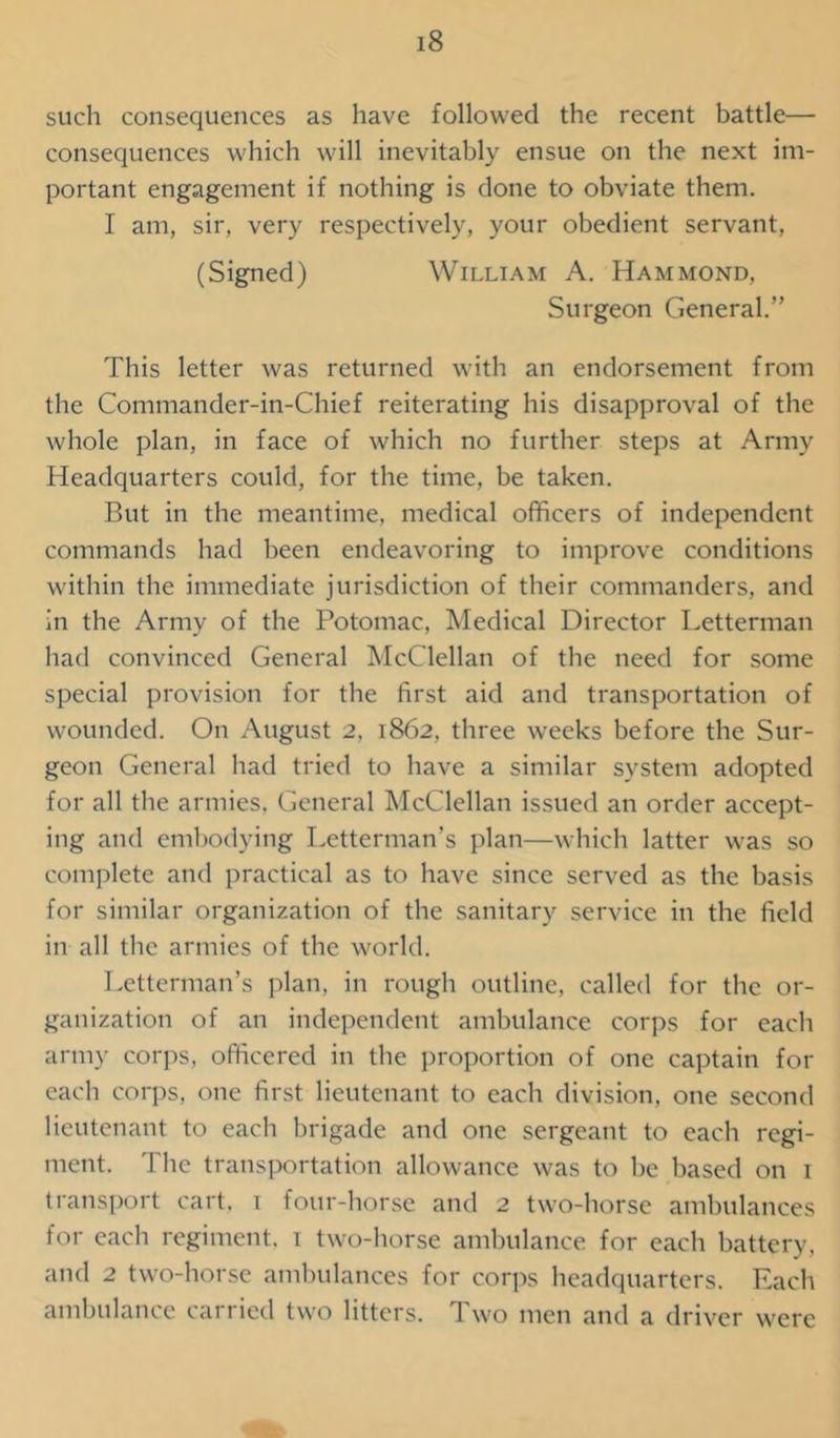 such consequences as have followed the recent battle— consequences which will inevitably ensue on the next im- portant engagement if nothing is done to obviate them. I am, sir, very respectively, your obedient servant, (Signed) William A. Hammond, Surgeon General.” This letter was returned with an endorsement from the Commander-in-Chief reiterating his disapproval of the whole plan, in face of which no further steps at Army Headquarters could, for the time, be taken. But in the meantime, medical officers of independent commands had been endeavoring to improve conditions within the immediate jurisdiction of their commanders, and in the Army of the Potomac, Medical Director Letterman had convinced General McClellan of the need for some special provision for the first aid and transportation of wounded. On August 2, 1862, three weeks before the Sur- geon General had tried to have a similar system adopted for all the armies. General McClellan issued an order accept- ing and embodying Letterman’s plan—which latter was so complete and practical as to have since served as the basis for similar organization of the sanitary service in the field in all the armies of the world. Letterman’s plan, in rough outline, called for the or- ganization of an independent ambulance corps for each army corps, officered in the proportion of one captain for each corps, one first lieutenant to each division, one second lieutenant to each brigade and one sergeant to each regi- ment. The transportation allowance was to be based on 1 transport cart, 1 four-horse and 2 two-horse ambulances for each regiment, 1 two-horse ambulance for each battery, and 2 two-horse ambulances for corps headquarters. Each ambulance carried two litters. Two men and a driver were