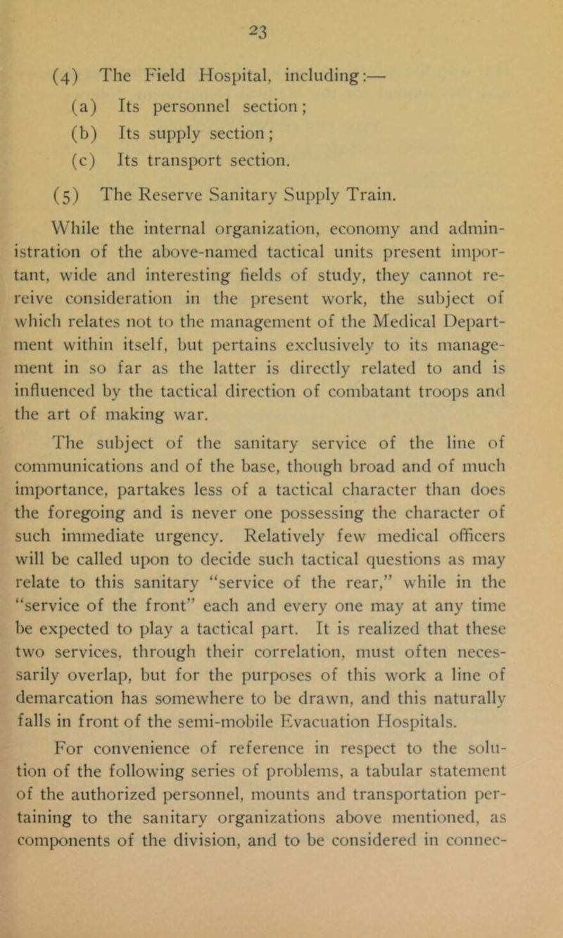 (4) The Field Hospital, including:— (a) Its personnel section; (b) Its supply section; (c) Its transport section. (5) The Reserve Sanitary Supply Train. While the internal organization, economy and admin- istration of the above-named tactical units present impor- tant, wide and interesting fields of study, they cannot re- reive consideration in the present work, the subject of which relates not to the management of the Medical Depart- ment within itself, but pertains exclusively to its manage- ment in so far as the latter is directly related to and is influenced by the tactical direction of combatant troops and the art of making war. The subject of the sanitary service of the line of communications and of the base, though broad and of much importance, partakes less of a tactical character than does the foregoing and is never one possessing the character of such immediate urgency. Relatively few medical officers will be called upon to decide such tactical questions as may relate to this sanitary “service of the rear,” while in the “service of the front” each and every one may at any time be expected to play a tactical part. It is realized that these two services, through their correlation, must often neces- sarily overlap, but for the purposes of this work a line of demarcation has somewhere to be drawn, and this naturally falls in front of the semi-mobile Evacuation Hospitals. For convenience of reference in respect to the solu- tion of the following series of problems, a tabular statement of the authorized personnel, mounts and transportation per- taining to the sanitary organizations above mentioned, as components of the division, and to be considered in connec-