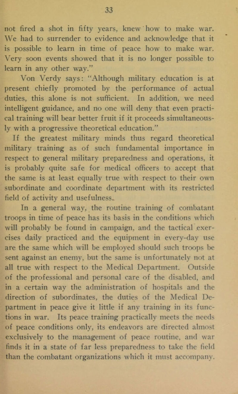 not fired a shot in fifty years, knew how to make war. We had to surrender to evidence and acknowledge that it is possible to learn in time of peace how to make war. Very soon events showed that it is no longer possible to learn in any other way.” Von Verdy says: “Although military education is at present chiefly promoted by the performance of actual duties, this alone is not sufficient. In addition, we need intelligent guidance, and no one will deny that even practi- cal training will bear better fruit if it proceeds simultaneous- ly with a progressive theoretical education.” If the greatest military minds thus regard theoretical military training as of such fundamental importance in respect to general military preparedness and operations, it is probably quite safe for medical officers to accept that the same is at least equally true with respect to their own subordinate and coordinate department with its restricted field of activity and usefulness. In a general way, the routine training of combatant troops in time of peace has its basis in the conditions which will probably be found in campaign, and the tactical exer- cises daily practiced and the equipment in every-day use are the same which will be employed should such troops be sent against an enemy, but the same is unfortunately not at all true with respect to the Medical Department. Outside of the professional and personal care of the disabled, and in a certain way the administration of hospitals and the direction of subordinates, the duties of the Medical De- partment in peace give it little if any training in its func- tions in war. Its peace training practically meets the needs of peace conditions only, its endeavors are directed almost exclusively to the management of peace routine, and war finds it in a state of far less preparedness to take the field than the combatant organizations which it must accompany.