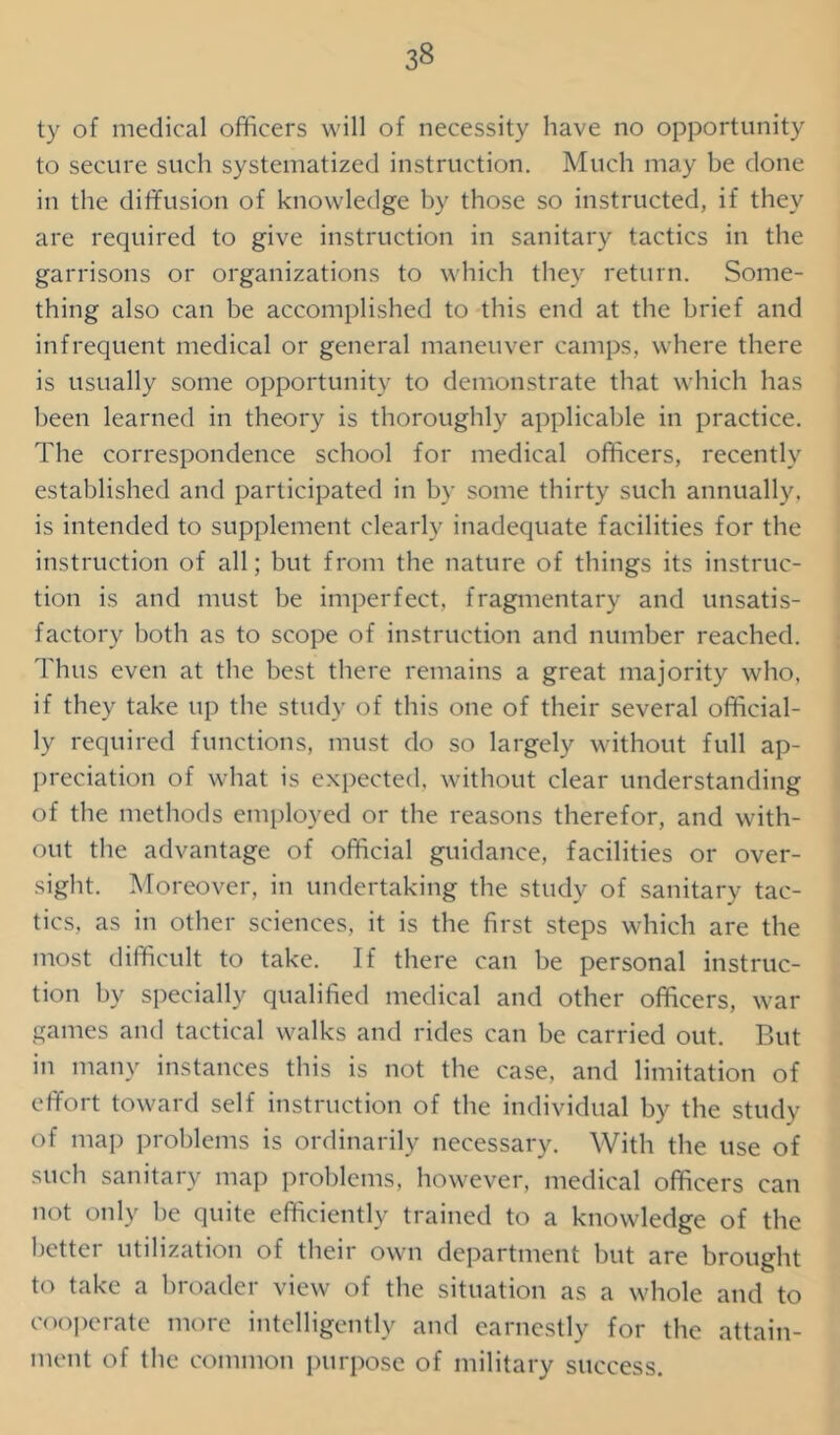 ty of medical officers will of necessity have no opportunity to secure such systematized instruction. Much may be done in the diffusion of knowledge by those so instructed, if they are required to give instruction in sanitary tactics in the garrisons or organizations to which they return. Some- thing also can be accomplished to this end at the brief and infrequent medical or general maneuver camps, where there is usually some opportunity to demonstrate that which has been learned in theory is thoroughly applicable in practice. The correspondence school for medical officers, recently established and participated in by some thirty such annually, is intended to supplement clearly inadequate facilities for the instruction of all; but from the nature of things its instruc- tion is and must be imperfect, fragmentary and unsatis- factory both as to scope of instruction and number reached. Thus even at the best there remains a great majority who, if they take up the study of this one of their several official- ly required functions, must do so largely without full ap- preciation of what is expected, without clear understanding of the methods employed or the reasons therefor, and with- out the advantage of official guidance, facilities or over- sight. Moreover, in undertaking the study of sanitary tac- tics, as in other sciences, it is the first steps which are the most difficult to take. If there can be personal instruc- tion by specially qualified medical and other officers, war games and tactical walks and rides can be carried out. But in many instances this is not the case, and limitation of effort toward self instruction of the individual by the study of map problems is ordinarily necessary. With the use of such sanitary map problems, however, medical officers can not only be quite efficiently trained to a knowledge of the better utilization of their own department but are brought to take a broader view of the situation as a whole and to cooperate more intelligently and earnestly for the attain- ment of the common purpose of military success.