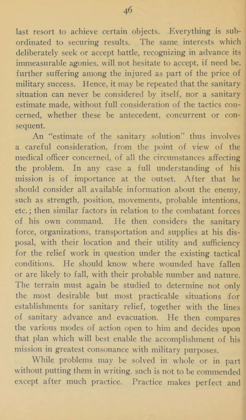 last resort to achieve certain objects. Everything is sub- ordinated to securing results. The same interests which deliberately seek or accept battle, recognizing in advance its immeasurable agonies, will not hesitate to accept, if need be. further suffering among the injured as part of the price of military success. Hence, it may be repeated that the sanitary situation can never be considered by itself, nor a sanitary estimate made, without full consideration of the tactics con- cerned, whether these be antecedent, concurrent or con- sequent. An “estimate of the sanitary solution thus involves a careful consideration, from the point of view of the medical officer concerned, of all the circumstances affecting the problem. In any case a full understanding of his mission is of importance at the outset. After that he should consider all available information about the enemy, such as strength, position, movements, probable intentions, etc.; then similar factors in relation to the combatant forces of his own command. He then considers the sanitary force, organizations, transportation and supplies at his dis- posal, with their location and their utility and sufficiency for the relief work in question under the existing tactical conditions. He should know where wounded have fallen or are likely to fall, with their probable number and nature. The terrain must again be studied to determine not only the most desirable but most practicable situations tfor establishments for sanitary relief, together with the lines of sanitary advance and evacuation. He then compares the various modes of action open to him and decides upon that plan which will best enable the accomplishment of his mission in greatest consonance with military purposes. While problems may be solved in whole or in part without putting them in writing, such is not to be commended except after much practice. Practice makes perfect and