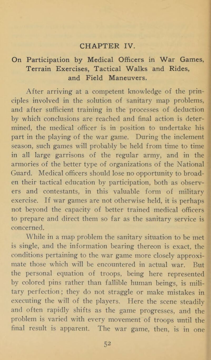 CHAPTER IV. On Participation by Medical Officers in War Games, Terrain Exercises, Tactical Walks and Rides, and Field Maneuvers. After arriving at a competent knowledge of the prin- ciples involved in the solution of sanitary map problems, and after sufficient training in the processes of deduction by which conclusions are reached and final action is deter- mined, the medical officer is in position to undertake his part in the playing of the war game. During the inclement season, such games will probably be held from time to time in all large garrisons of the regular army, and in the armories of the better type of organizations of the National Guard. Medical officers should lose no opportunity to broad- en their tactical education by participation, both as observ- ers and contestants, in this valuable form of military exercise. If war games are not otherwise held, it is perhaps not beyond the capacity of better trained medical officers to prepare and direct them so far as the sanitary service is concerned. While in a map problem the sanitary situation to be met is single, and the information bearing thereon is exact, the conditions pertaining to the war game more closely approxi- mate those which will be encountered in actual war. But the personal equation of troops, being here represented by colored pins rather than fallible human beings, is mili- tary perfection; they do not straggle or make mistakes in executing the will of the players. Here the scene steadily and often rapidly shifts as the game progresses, and the problem is varied with every movement of troops until the final result is apparent. The war game, then, is in one