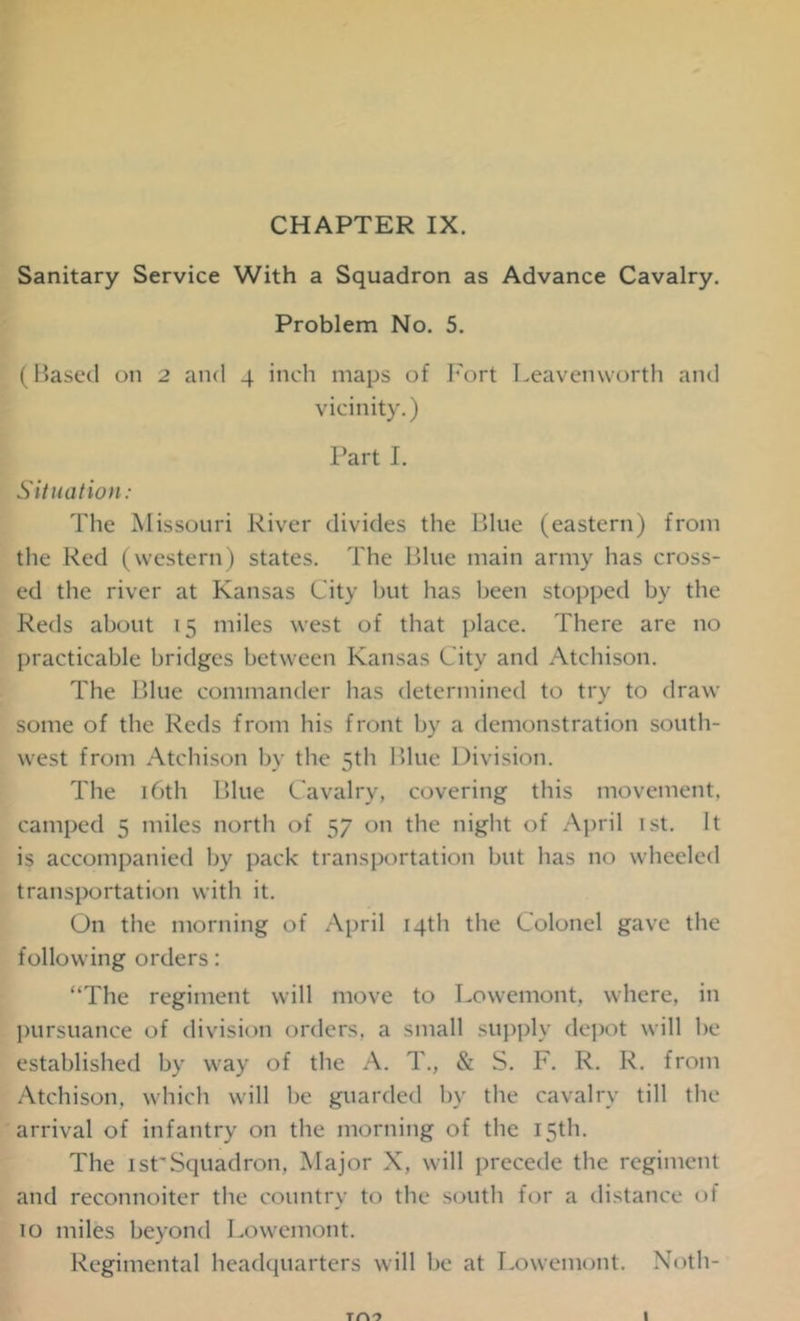 CHAPTER IX. Sanitary Service With a Squadron as Advance Cavalry. Problem No. 5. (Based on 2 and 4 inch maps of Fort Leavenworth and vicinity.) Part I. Situation: The Missouri River divides the Blue (eastern) from the Red (western) states. The Blue main army has cross- ed the river at Kansas City but has been stopped by the Reds about 15 miles west of that place. There are no practicable bridges between Kansas City and Atchison. The Blue commander has determined to try to draw some of the Reds from his front by a demonstration south- west from Atchison by the 5th Blue Division. The 16th Blue Cavalry, covering this movement, camped 5 miles north of 57 on the night of April 1st. It is accompanied by pack transportation but has no wheeled transportation with it. On tlie morning of April 14th the Colonel gave the following orders: “The regiment will move to Lowemont, where, in pursuance of division orders, a small supply depot will be established by way of the A. T., & S. F. R. R. from Atchison, which will be guarded by the cavalry till the arrival of infantry on the morning of the 15th. The 1stSquadron, Major X, will precede the regiment and reconnoiter the country to the south for a distance of 10 miles beyond Lowemont. Regimental headquarters will be at Lowemont. Noth- 1