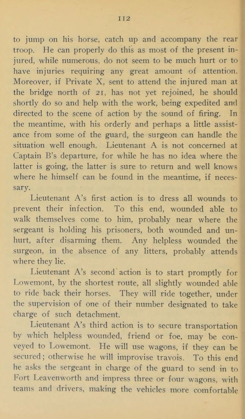 I 12 to jump on his horse, catch up and accompany the rear troop. He can properly do this as most of the present in- jured, while numerous, do not seem to be much hurt or to have injuries requiring any great amount of attention. Moreover, if Private X, sent to attend the injured man at the bridge north of 21, has not yet rejoined, he should shortly do so and help with the work, being expedited and directed to the scene of action by the sound of firing. In the meantime, with his orderly and perhaps a little assist- ance from some of the guard, the surgeon can handle the situation well enough. Lieutenant A is not concerned at Captain B’s departure, for while he has no idea where the latter is going, the latter is sure to return and well knows where he himself can be found in the meantime, if neces- sary. Lieutenant A’s first action is to dress all wounds to prevent their infection. To this end, wounded able to walk themselves come to him, probably near where the sergeant is holding his prisoners, both wounded and un- hurt, after disarming them. Any helpless wounded the surgeon, in the absence of any litters, probably attends where they lie. Lieutenant A’s second'action is to start promptly for Lowcmont, bv the shortest route, all slightly wounded able to ride back their horses. They will ride together, under the supervision of one of their number designated to take charge of such detachment. Lieutenant A’s third action is to secure transportation by which helpless wounded, friend or foe, may be con- veyed to Lowemont. He will use wagons, if they can be secured; otherwise he will improvise travois. To this end he asks the sergeant in charge of the guard to send in to Fort Leavenworth and impress three or four wagons, with teams and drivers, making the vehicles more comfortable