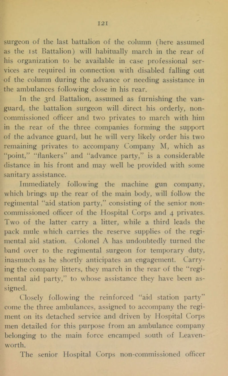 surgeon of the last battalion of the column (here assumed as the ist Battalion) will habitually march in the rear of his organization to be available in case professional ser- vices are required in connection with disabled falling out of the column during the advance or needing assistance in the ambulances following close in his rear. In the 3rd Battalion, assumed as furnishing the van- guard, the battalion surgeon will direct his orderly, non- commissioned officer and two privates to march with him in the rear of the three companies forming the support of the advance guard, but he will very likely order his two remaining privates to accompany Company M, which as “point,” “flankers” and “advance party, is a considerable distance in his front and may well be provided with some sanitary assistance. Immediately following the machine gun company, which brings up the rear of the main body, will follow the regimental “aid station party,” consisting of the senior non- commissioned officer of the Hospital Corps and 4 privates. Two of the latter carry a litter, while a third leads the pack mule which carries the reserve supplies of the regi- mental aid station. Colonel A has undoubtedly turned the hand over to the regimental surgeon for temporary duty, inasmuch as he shortly anticipates an engagement. Carry- ing the company litters, they march in the rear of the “regi- mental aid party, to whose assistance they have been as- signed. Closely following the reinforced “aid station party come the three ambulances, assigned to accompany the regi- ment on its detached service and driven by Hospital Corps men detailed for this purpose from an ambulance company belonging to the main force encamped south of Leaven- worth. The senior Hospital Corps non-commissioned officer