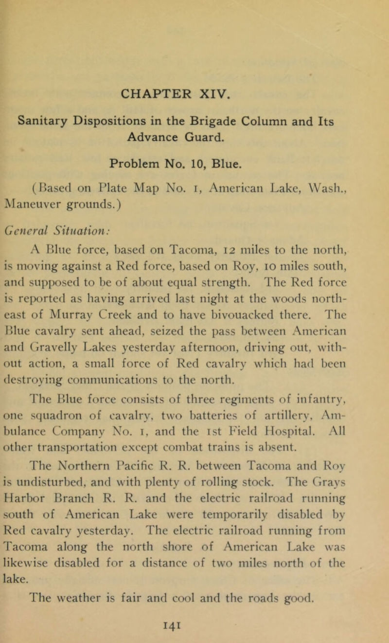 CHAPTER XIV. Sanitary Dispositions in the Brigade Column and Its Advance Guard. Problem No. 10, Blue. (Based on Plate Map No. i, American Lake, Wash., Maneuver grounds.) General Situation: A Bine force, based on Tacoma, 12 miles to the north, is moving against a Red force, based on Roy, 10 miles south, and supposed to be of about equal strength. The Red force is reported as having arrived last night at the woods north- east of Murray Creek and to have bivouacked there. The Blue cavalry sent ahead, seized the pass between American and Gravelly Lakes yesterday afternoon, driving out. with- out action, a small force of Red cavalry which had been destroying communications to the north. The Blue force consists of three regiments of infantry, one squadron of cavalry, two batteries of artillery, Am- bulance Company No. 1. and the 1st Field Hospital. All other transportation except combat trains is absent. The Northern Pacific R. R. between Tacoma and Roy is undisturbed, and with plenty of rolling stock. The Grays Harbor Branch R. R. and the electric railroad running south of American Lake were temporarily disabled by Red cavalry yesterday. The electric railroad running from Tacoma along the north shore of American Lake was likewise disabled for a distance of two miles north of the lake. The weather is fair and cool and the roads good.