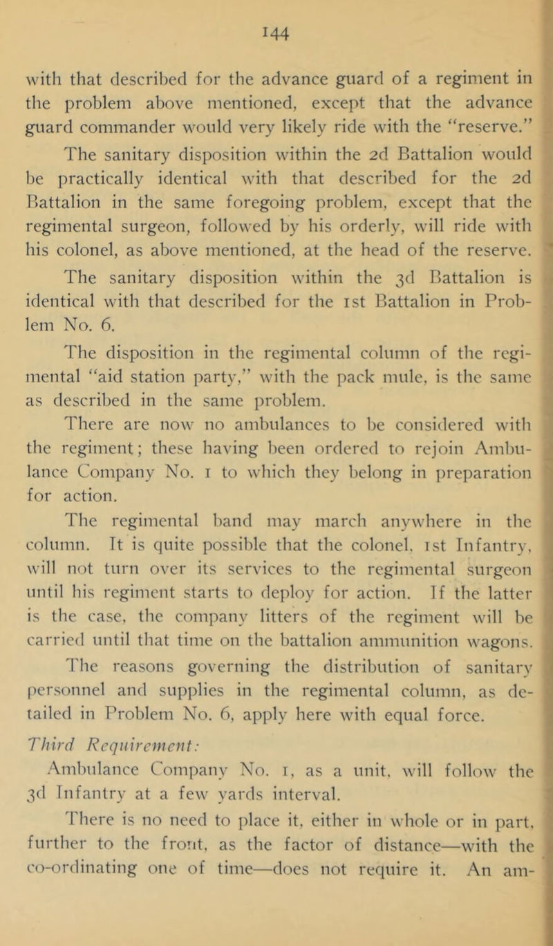 with that described for the advance guard of a regiment in the problem above mentioned, except that the advance guard commander would very likely ride with the “reserve.” The sanitary disposition within the 2d Battalion would be practically identical with that described for the 2d Battalion in the same foregoing problem, except that the regimental surgeon, followed by his orderly, will ride with his colonel, as above mentioned, at the head of the reserve. The sanitary disposition within the 3d Battalion is identical with that described for the 1st Battalion in Prob- lem No. 6. The disposition in the regimental column of the regi- mental “aid station party,” with the pack mule, is the same as described in the same problem. There are now no ambulances to be considered with the regiment; these having been ordered to rejoin Ambu- lance Company No. 1 to which they belong in preparation for action. The regimental band may march anywhere in the column. It is quite possible that the colonel. 1st Infantry, will not turn over its services to the regimental surgeon until his regiment starts to deploy for action. If the latter j is the case, the company litters of the regiment will be \ carried until that time on the battalion ammunition wagons. 1 The reasons governing the distribution of sanitary 1 personnel and supplies in the regimental column, as de- I tailed in Problem No. 6, apply here with equal force. Third Requirement: Ambulance Company No. 1, as a unit, will follow the i 3d Infantry at a few yards interval. There is no need to place it. either in whole or in part, further to the front, as the factor of distance—with the j co-ordinating one of time—does not require it. An am- 1