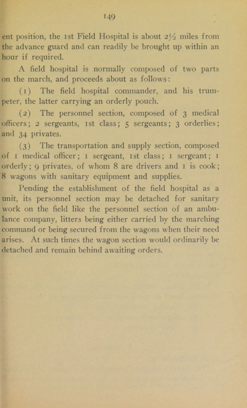 ent position, the ist Field Hospital is about 2^4 miles from the advance guard and can readily he brought up within an hour if required. A field hospital is normally composed of two parts on the march, and proceeds about as follows: (1) The field hospital commander, and his trum- peter, the latter carrying an orderly pouch. (2) The personnel section, composed of 3 medical officers; 2 sergeants, ist class; 5 sergeants; 3 orderlies; and 34 privates. (3) The transportation and supply section, composed of 1 medical officer; 1 sergeant, ist class; 1 sergeant; 1 orderly; 9 privates, of whom 8 are drivers and 1 is cook; 8 wagons with sanitary equipment and supplies. Fending the establishment of the field hospital as a unit, its personnel section may be detached for sanitary work on the field like the personnel section of an ambu- lance company, litters being either carried by the marching command or being secured from the wagons when their need arises. At such times the wagon section would ordinarily be detached and remain behind awaiting orders.