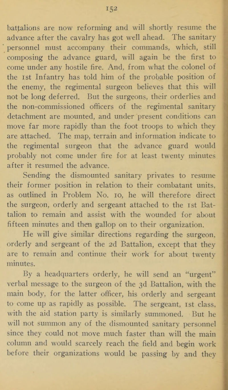battalions are now reforming and will shortly resume the advance after the cavalry has got well ahead. The sanitary personnel must accompany their commands, which, still composing the advance guard, will again be the first to come tinder any hostile fire. And, from what the colonel of the ist Infantry has told him of the probable position of the enemy, the regimental surgeon believes that this will not be long deferred. But the surgeons, their orderlies and the non-commissioned officers of the regimental sanitary detachment are mounted, and under present conditions can move far more rapidly than the foot troops to which they are attached. The map, terrain and information indicate to the regimental surgeon that the advance guard would probably not come under fire for at least twenty minutes after it resumed the advance. Sending the dismounted sanitary privates to resume their former position in relation to their combatant units, as outlined in Problem No. io, he will therefore direct the surgeon, orderly and sergeant attached to the ist Bat- talion to remain and assist with the wounded for about fifteen minutes and then gallop on to their organization. He will give similar directions regarding the surgeon, orderly and sergeant of the 2d Battalion, except that they are to remain and continue their work for about twenty minutes. By a headquarters orderly, he will send an “urgent” verbal message to the surgeon of the 3d Battalion, with the main body, for the latter officer, his orderly and sergeant to come up as rapidly as possible. The sergeant, ist class, with the aid station party is similarly summoned. But he will not summon any of the dismounted sanitary personnel since they could not move much faster than will the main column and would scarcely reach the field and begin work before their organizations would be passing by and they