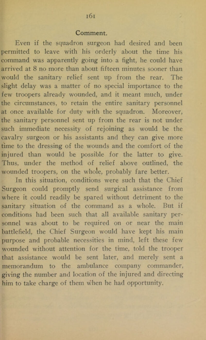 Comment. Even if the squadron surgeon had desired and been permitted to leave with his orderly about the time his command was apparently going into a fight, he could have arrived at 8 no more than about fifteen minutes sooner than would the sanitary relief sent up from the rear. The slight delay was a matter of no special importance to the few troopers already wounded, and it meant much, under the circumstances, to retain the entire sanitary personnel at once available for duty with the squadron. Moreover, the sanitary personnel sent up from the rear is not under such immediate necessity of rejoining as would be the cavalry surgeon or his assistants and they can give more time to the dressing of the wounds and the comfort of the injured than would be possible for the latter to give. Thus, under the method of relief above outlined, the wounded troopers, on the whole, probably fare better. In this situation, conditions were such that the Chief Surgeon could promptly send surgical assistance from where it could readily be spared without detriment to the sanitary situation of the command as a whole. But if conditions had been such that all available sanitary per- sonnel was about to be required on or near the main battlefield, the Chief Surgeon would have kept his main purpose and probable necessities in mind, left these few wounded without attention for the time, told the trooper that assistance would be sent later, and merely sent a memorandum to the ambulance company commander, giving the number and location of the injured and directing him to take charge of them when he had opportunity.