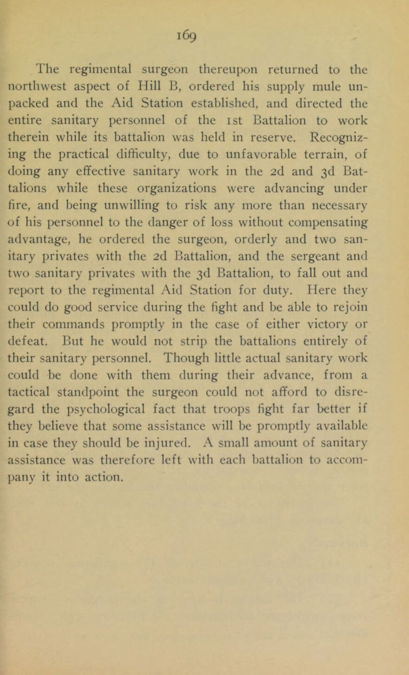 iCx) The regimental surgeon thereupon returned to the northwest aspect of Hill B, ordered his supply mule un- packed and the Aid Station established, and directed the entire sanitary personnel of the ist Battalion to work therein while its battalion was held in reserve. Recogniz- ing the practical difficulty, due to unfavorable terrain, of doing any effective sanitary work in the 2d and 3d Bat- talions while these organizations were advancing under fire, and being unwilling to risk any more than necessary of his personnel to the danger of loss without compensating advantage, he ordered the surgeon, orderly and two san- itary privates with the 2d Battalion, and the sergeant and two sanitary privates with the 3d Battalion, to fall out and report to the regimental Aid Station for duty. Here they could do good service during the fight and be able to rejoin their commands promptly in the case of either victory or defeat. But he would not strip the battalions entirely of their sanitary personnel. Though little actual sanitary work could be done with them during their advance, from a tactical standpoint the surgeon could not afford to disre- gard the psychological fact that troops fight far better if they believe that some assistance will be promptly available in case they should be injured. A small amount of sanitary assistance was therefore left with each battalion to accom- pany it into action.