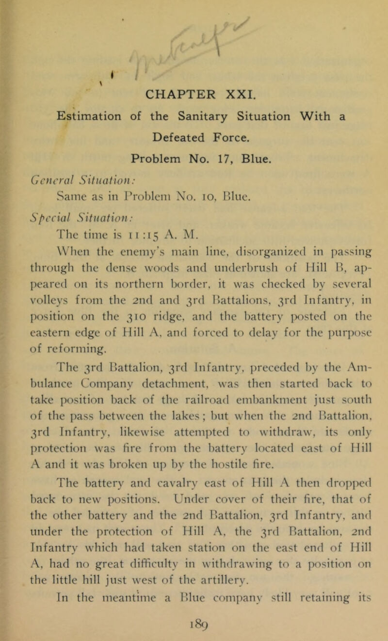 Estimation of the Sanitary Situation With a Defeated Force. Problem No. 17, Blue. General Situation: Same as in Problem No. io. Blue. Special Situation: The time is 11:15 A. M. When the enemy’s main line, disorganized in passing through the dense woods and underbrush of Hill B, ap- peared on its northern border, it was checked by several volleys from the 2nd and 3rd Battalions, 3rd Infantry, in position on the 310 ridge, and the battery posted on the eastern edge of Hill A, and forced to delay for the purpose of reforming. The 3rd Battalion, 3rd Infantry, preceded by the Am- bulance Company detachment, was then started hack to take position hack of the railroad embankment just south of the pass between the lakes; hut when the 2nd Battalion, 3rd Infantry, likewise attempted to withdraw, its only protection was lire from the battery located east of Hill A and it was broken up by the hostile fire. The battery and cavalry east of Hill A then dropped back to new positions. Under cover of their fire, that of the other battery and the 2nd Battalion, 3rd Infantry, and under the protection of Hill A, the 3rd Battalion, 2nd Infantry which had taken station on the east end of Hill A, had no great difficulty in withdrawing to a position on the little hill just west of the artillery. In the meantime a Blue company still retaining its